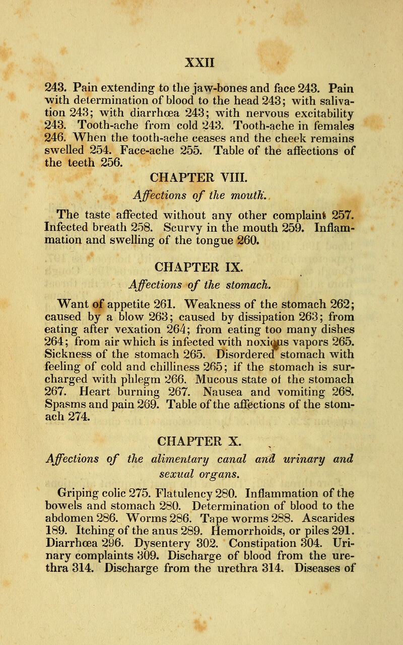 243. Pain extending to the jaw-bones and face 243. Pain with determination of blood to the head 243; with sahva- tion243; with diarrhoea 243; wdth nervous excitability 243. Tooth-ache from cold 243. Tooth-ache in females 246. When the tooth-ache ceases and the cheek remains swelled 254. Face-ache 255. Table of the affections of the teeth 256. CHAPTER VIII. Affections of the mouth., The taste affected without any other complaint 257. Infected breath 258. Scurvy in the mouth 259. Inflam- mation and swelling of the tongue 260. CHAPTER IX. Affections of the stomach. Want of appetite 261. Weakness of the stomach 262; caused by a blow 263; caused by dissipation 263; from eating after vexation 264; from eating too many dishes 264; from air which is infected with noxi^s vapors 265. Sickness of the stomach 265. Disorderea stomach with feeling of cold and chilliness 265; if the stomach is sur- charged with phlegm 266. Mucous state of the stomach 267. Heart burning 267. Nausea and vomiting 268. Spasms and pain 269. Table of the affections of the stom- ach 274. CHAPTER X. Affections of the alimentary canal arid urinary and sexual organs. Griping colic 275. Flatulency 280. Inflammation of the bowels and stomach 280. Determination of blood to the abdomen 286. Worms 286. Tape worms 288. Ascarides 189. Itching of the anus 289. Hemorrhoids, or piles 291. Diarrhoea 296. Dysentery 302. Constipation 304. Uri- nary complaints 309. Discharge of blood from the ure- thra 314. Discharge from the urethra 314. Diseases of