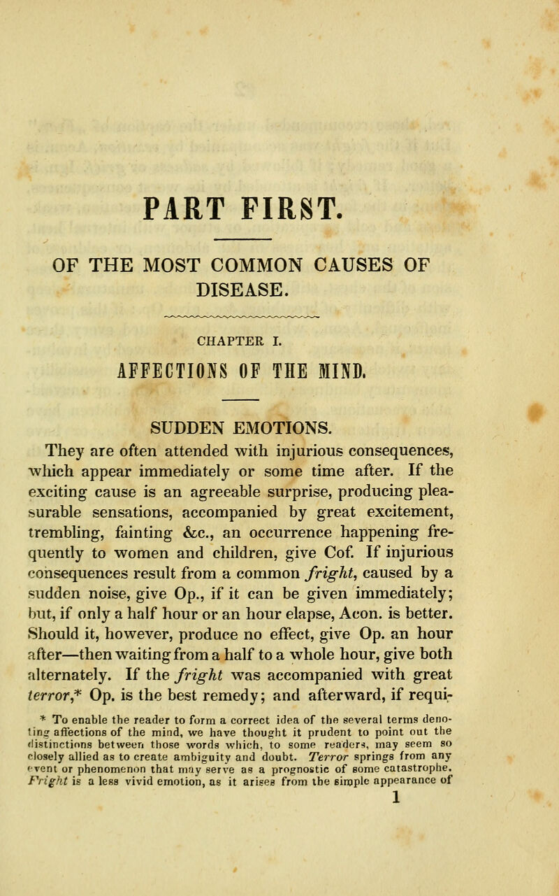 PART FIRST. OF THE MOST COMMON CAUSES OF DISEASE. CHAPTER I. AFFECTIONS OF THE MIND. SUDDEN EMOTIONS. They are often attended with injurious consequences, ■wliich appear immediately or some time after. If the exciting cause is an agreeable surprise, producing plea- surable sensations, accompanied by great excitement, trembhng, fainting &c., an occurrence happening fre- quently to women and children, give Cof. If injurious consequences result from a common fright, caused by a sudden noise, give Op., if it can be given immediately; but, if only a half hour or an hour elapse, Aeon, is better. Should it, however, produce no effect, give Op. an hour after—then waiting from a half to a whole hour, give both alternately. If the fright was accompanied with great terror,'*' Op. is the best remedy; and afterward, if requi- * To enable the reader to form a correct idea of the several terms deno- 1 ins affections of the mind, we have thought it prudent to point out the flistinctions between those words which, to some readers, may seem so closely allied as to create ambiguity and doubt. Terror springs from any 'vent or phenomenon that may serve as a prognostic of some catastrophe. Fright is a less vivid emotion, as it arises from the simple appearance of