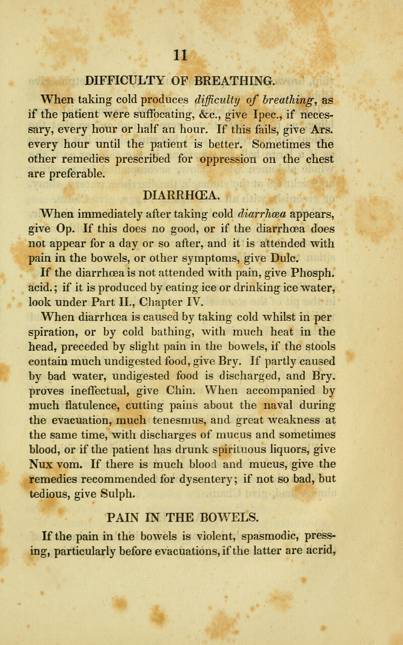 DIFFICULTY OF BREATHING. When taking cold produces difficulty of breathing, as if the patient were suffocating, &c., give Ipec, if neces- sary, every hour or half an hour. If this fails, give Ars. every hour until the patient is better. Sometimes the other remedies prescribed for oppression on the chest are preferable. DIARRHCEA. When immediately after taking cold diarrhoea appears, give Op. If this does no good, or if the diarrhoea does not appear for a day or so after, and it is attended with pain in the bowels, or other symptoms, give Dulc. If the diarrhoea is not attended with pain, give Phosph. acid.; if it is produced by eating ice or drinking ice water, look under Part II., Chapter IV. When diarrhoea is caused by taking cold whilst in per spiration, or by cold bathing, with much heat in the head, preceded by slight pain in the bowels, if the stools contain much undigested food, give Bry. If partly caused by bad water, undigested food is discharged, and Bry. proves ineffectual, give Chin. When accompanied by much flatulence, cutting pains about the naval during the evacuation, much tenesmus, and great weakness at the same time, with discharges of mucus and sometimes blood, or if the patient has drunk spirituous liquors, give Nux vom. If there is much blood and mucus, give the remedies recommended for dysentery; if not so bad, but tedious, give Sulph. PAIN IN THE BOW ELS. If the pain in the bowels is violent, spasmodic, press- ing, particularly before evacuations, if the latter are acrid.