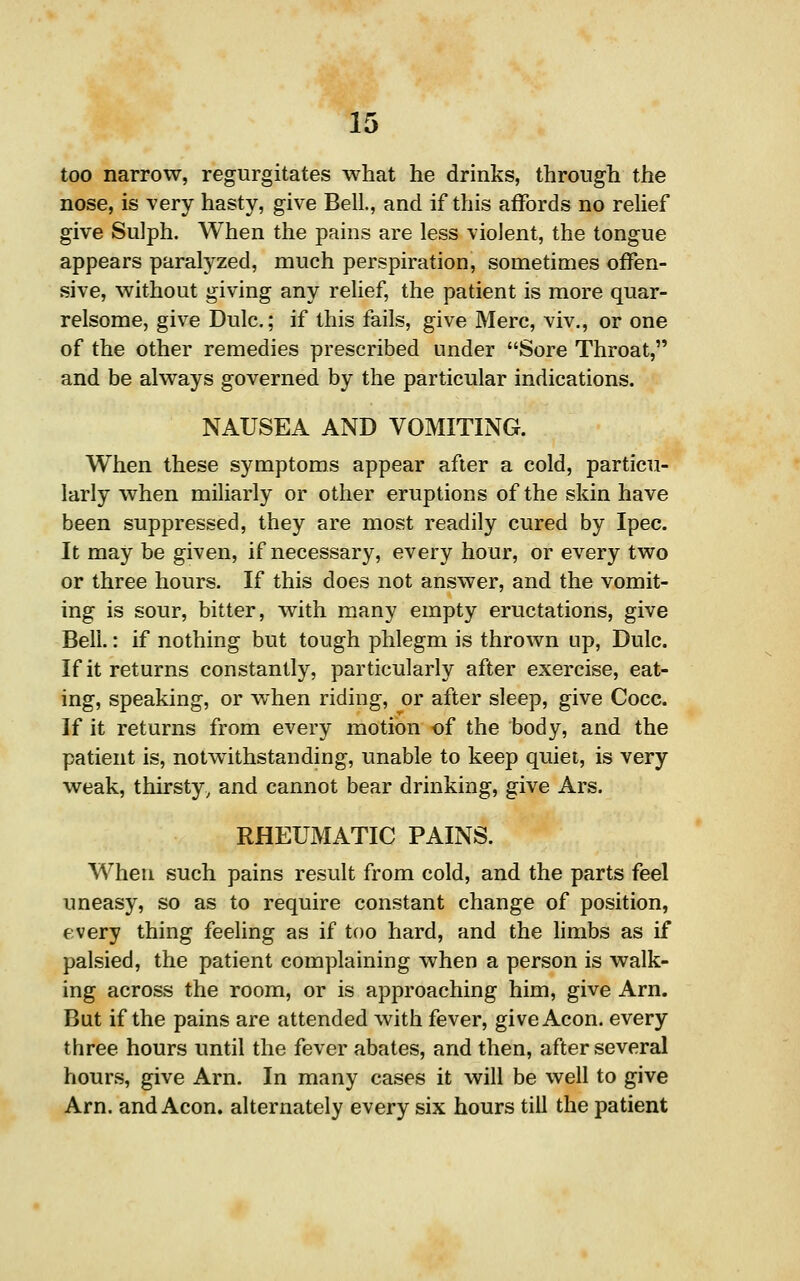 too narrow, regurgitates what he drinks, through the nose, is very hasty, give Bell., and if this affords no relief give Sulph. When the pains are less violent, the tongue appears paralyzed, much perspiration, sometimes offen- sive, without giving any relief, the patient is more quar- relsome, give Dulc,; if this fails, give Mere, viv., or one of the other remedies prescribed under Sore Throat, and be always governed by the particular indications. NAUSEA AND VOMITING. When these symptoms appear after a cold, particu- larly when miliarly or other eruptions of the skin have been suppressed, they are most readily cured by Ipec. It may be given, if necessary, every hour, or every two or three hours. If this does not answer, and the vomit- ing is sour, bitter, with many empty eructations, give Bell.: if nothing but tough phlegm is thrown up, Dulc. If it returns constantly, particularly after exercise, eat- ing, speaking, or when riding, or after sleep, give Cocc. If it returns from every motion of the body, and the patient is, notwithstanding, unable to keep quiet, is very weak, thirsty, and cannot bear drinking, give Ars. RHEUMATIC PAINS. When such pains result from cold, and the parts feel uneasy, so as to require constant change of position, every thing feeling as if too hard, and the hmbs as if palsied, the patient complaining when a person is walk- ing across the room, or is approaching him, give Am. Bat if the pains are attended with fever, give Aeon, every three hours until the fever abates, and then, after several hours, give Arn. In many cases it will be well to give Am. and Aeon, alternately every six hours till the patient