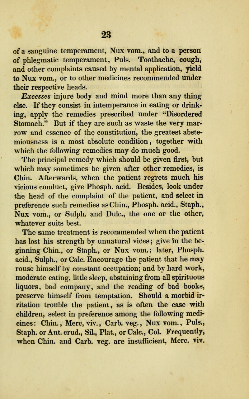of a sanguine temperament, Nux vom., and to a person of phlegmatic temperament, Puis. Toothache, cough, and other complaints caused by mental application, yield to Nux vom., or to other medicines recommended under their respective heads. Excesses injure body and mind more than any thing else. If they consist in intemperance in eating or drink- ing, apply the remedies prescribed under Disordered Stomach. But if they are such as waste the very mar- row and essence of the constitution, the greatest abste- miousness is a most absolute condition, together with which the following remedies may do much good. The principal remedy which should be given first, but which may sometimes be given after other remedies, is Chin. Afterwards, when the patient regrets much his vicious conduct, give Phosph. acid. Besides, look under the head of the complaint of the patient, and select in preference such remedies as Chin., Phosph. acid., Staph., Nux vom,, or Sulph. and Dulc, the one or the other, whatever suits best. The same treatment is recommended when the patient has lost his strength by unnatural vices; give in the be- ginning Chin., or Staph., or Nux vom.; later, Phosph. acid., Sulph., or Calc. Encourage the patient that he may rouse himself by constant occupation; and by hard work, moderate eating, Uttle sleep, abstaining from all spirituous liquors, bad company, and the reading of bad books, preserve liimself from temptation. Should a morbid ir- ritation trouble the patient, as is often the case with children, select in preference among the following medi- cines : Chin., Merc, viv., Carb. veg., Nux vom., Puis., Staph, or Ant. crud., SiL, Plat., or Calc, Col. Frequently, when Chin, and Carb. veg. are insufficient, Merc. viv.