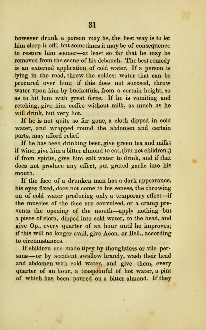 however drunk a person may be, the best way is to let him sleep it off; but sometimes it may be of consequence to restore him sooner—at least so far that he may be removed from the scene of his debauch. The best remedy is an external application of cold water. If a person is lying in the road, throw the coldest water that can be procured over him; if this does not succeed, throw water upon him by bucketfuls, from a certain height, so as to hit him with great force. If he is vomiting and retching, give him coffee without milk, as much as he will drink, but very hot. If he is not quite so far gone, a cloth dipped in cold water, and wrapped round the abdomen and certain parts, may afford relief If he has been drinking beer, give green tea and milk; if wine, give him a bitter almond to eat, (but not children;) if from spirits, give him salt water to drink, and if that does not produce any effect, put grated garlic into his mouth. If the face of a drunken man has a dark appearance, his eyes fixed, does not come to his senses, the throwing on of cold water producing only a temporary effect—if the muscles of the face are convulsed, or a cramp pre- vents the opening of the mouth—apply nothing but a piece of cloth, dipped into cold water, to the head, and give Op., every quarter of an hour until he improves; if this will no longer avail, give Aeon, or Bell., according to circumstancea If children are made tipsy by thoughtless or vile per- sons— or by accident swallow brandy, wash their head and abdomen with cold water, and give them, every quarter of an hour, a teaspoonful of hot water, a pint of which has been poured on a bitter almond. If they