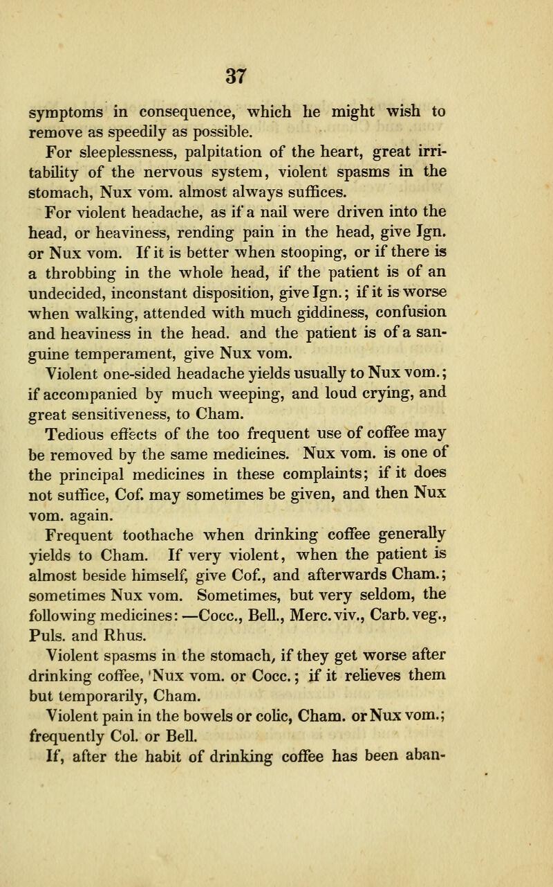 symptoms in consequence, which he might wish to remove as speedily as possible. For sleeplessness, palpitation of the heart, great irri- tability of the nervous system, violent spasms in the stomach, Nux vom. almost always suffices. For violent headache, as if a nail were driven into the head, or heaviness, rending pain in the head, give Ign, or Nux vom. If it is better when stooping, or if there is a throbbing in the whole head, if the patient is of an undecided, inconstant disposition, give Ign.; if it is worse when walking, attended with much giddiness, confusion and heaviness in the head, and the patient is of a san- guine temperament, give Nux vom. Violent one-sided headache yields usually to Nux vom.; if accompanied by much weeping, and loud crying, and great sensitiveness, to Cham. Tedious effects of the too frequent use of coffee may be removed by the same medicines. Nux vom. is one of the principal medicines in these complaints; if it does not suffice, Cof. may sometimes be given, and then Nux vom. again. Frequent toothache when drinking coffee generaUy yields to Cham. If very violent, when the patient is almost beside himself, give Cof, and afterwards Cham.; sometimes Nux vom. Sometimes, but very seldom, the following medicines:—Cocc, Bell., Merc.viv., Carb.veg., Puis, and Rhus. Violent spasms in the stomach, if they get worse after drinking coffee, 'Nux vom. or Cocc.; if it relieves them but temporarily, Cham. Violent pain in the bowels or colic, Cham, or Nux vom.; frequently Col. or Bell. If, after the habit of drinking coffee has been aban-