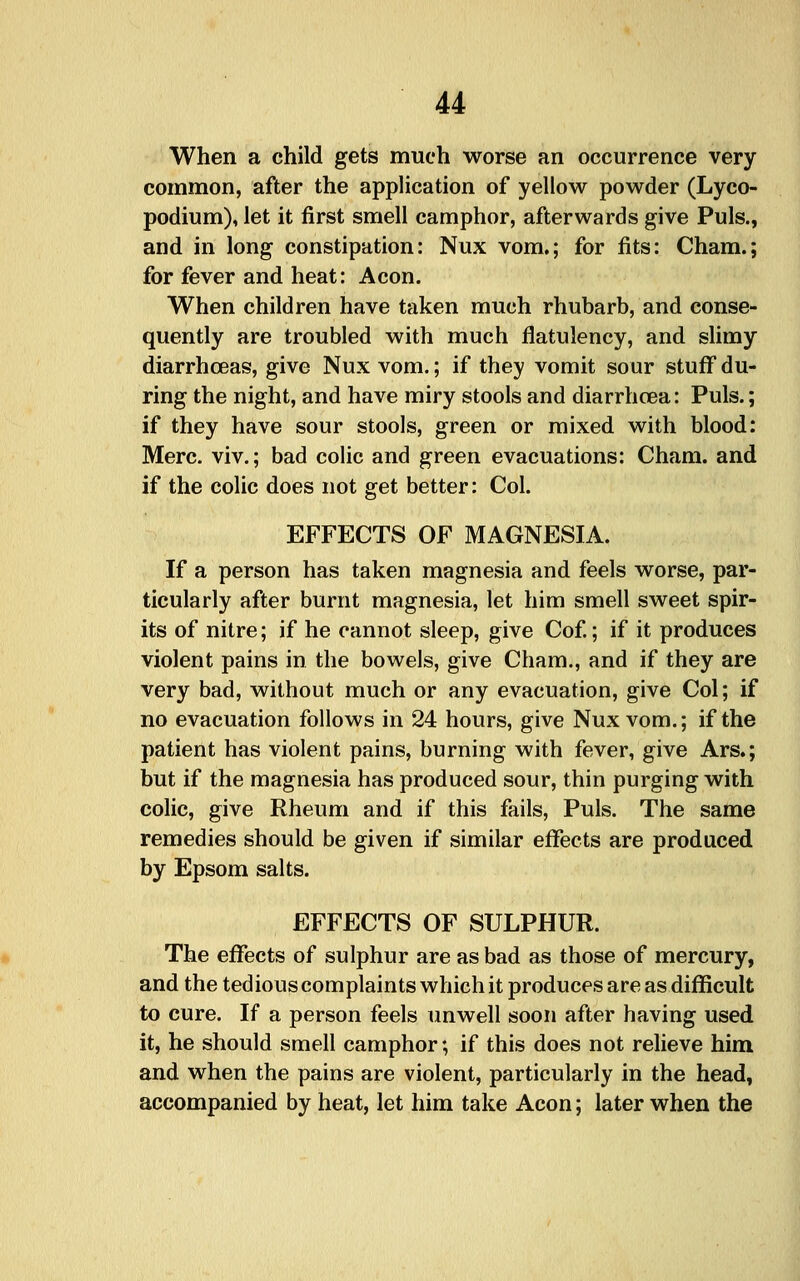 When a child gets much worse an occurrence very common, after the application of yellow powder (Lyco- podium), let it first smell camphor, afterwards give Puis., and in long constipation: Nux vom,; for fits: Cham.; for fever and heat: Aeon. When children have taken much rhubarb, and conse- quently are troubled with much flatulency, and sUmy diarrhoeas, give Nux vom.; if they vomit sour stuff du- ring the night, and have miry stools and diarrhoea: Puis.; if they have sour stools, green or mixed with blood: Merc, viv.; bad colic and green evacuations: Cham, and if the colic does not get better: Col. EFFECTS OF MAGNESIA. If a person has taken magnesia and feels worse, par- ticularly after burnt magnesia, let him smell sweet spir- its of nitre; if he cannot sleep, give Cof; if it produces violent pains in the bowels, give Cham., and if they are very bad, without much or any evacuation, give Col; if no evacuation follows in 24 hours, give Nux vom.; if the patient has violent pains, burning with fever, give Ars.; but if the magnesia has produced sour, thin purging with colic, give Rheum and if this fails. Puis. The same remedies should be given if similar effects are produced by Epsom salts. EFFECTS OF SULPHUR. The effects of sulphur are as bad as those of mercury, and the tedious complaints which it produces are as difficult to cure. If a person feels unwell soon after having used it, he should smell camphor; if this does not relieve him and when the pains are violent, particularly in the head, accompanied by heat, let him take Aeon; later when the