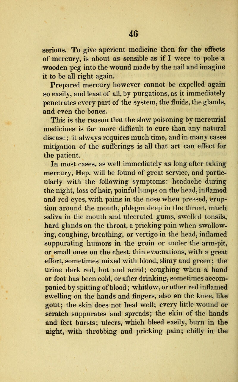 serious. To give aperient medicine then for the effects of mercury, is about as sensible as if I were to poke a wooden peg into the wound made by the nail and imagine it to be all right again. Prepared mercury however cannot be expelled again so easily, and least of all, by purgations, as it immediately penetrates every part of the system, the fluids, the glands, and even the bones. This is the reason that the slow poisoning by mercurial medicines is far more difficult to cure than any natural disease; it always requires much time, and in many cases mitigation of the sufferings is all that art can effect for the patient. In most cases, as well immediately as long after taking mercury. Hep. will be found of great service, and partic- ularly with the following symptoms: headache during the night, loss of hair, painful lumps on the head, inflamed and red eyes, with pains in the nose when pressed, erup- tion around the mouth, phlegm deep in the throat, much saliva in the mouth and ulcerated gums, swelled tonsils, hard glands on the throat, a pricking pain when swallow- ing, coughing, breathing, or vertigo in the head, inflamed suppurating humors in the groin or under the arm-pit, or small ones on the chest, thin evacuations, with a great effort, sometimes mixed with blood, slimy and green; the urine dark red, hot and acrid; coughing when a hand or foot has been cold, or after drinking, sometimes accom- panied by spitting of blood; whitlow, or other red inflamed swelling on the hands and fingers, also ©n the knee, like gout; the skin does not heal well; every little wound or scratch suppurates and spreads; the skin of the hands and feet bursts; ulcers, which bleed easily, burn in the night, with throbbing and pricking pain; chilly in the