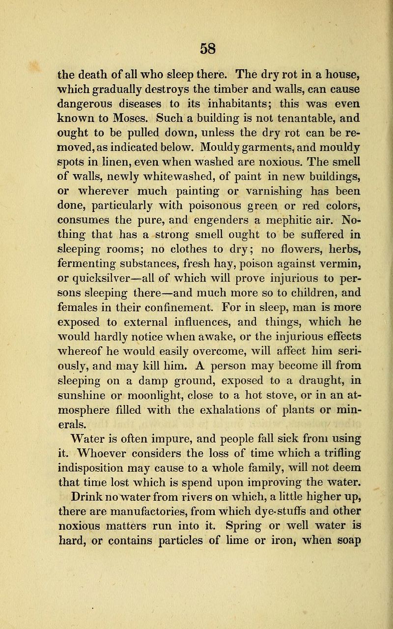 the death of all who sleep there. The dry rot in a house, which gradually destroys the timber and walls, can cause dangerous diseases to its inhabitants; this was even known to Moses. Such a building is not tenantable, and ought to be pulled down, unless the dry rot can be re- moved, as indicated below. Mouldy garments, and mouldy spots in linen, even when washed are noxious. The smell of walls, newly whitewashed, of paint in new buildings, or wherever much painting or varnishing has been done, particularly with poisonous green or red colors, consumes the pure, and engenders a mephitic air. No- thing that has a strong smell ought to be suffered in sleeping rooms; no clothes to dry; no flowers, herbs, fermenting substances, fresh hay, poison against vermin, or quicksilver—all of which will prove injurious to per- sons sleeping there—and much more so to children, and females in their confinement. For in sleep, man is more exposed to external influences, and things, which he would hardly notice when awake, or the injurious effects whereof he would easily overcome, will affect him seri- ously, and may kill him. A person may become ill from sleeping on a damp ground, exposed to a draught, in sunshine or moonlight, close to a hot stove, or in an at- mosphere filled with the exhalations of plants or min- erals. Water is often impure, and people fall sick from using it. Whoever considers the loss of time which a trifling indisposition may cause to a whole family, will not deem that time lost which is spend upon improving the water. Drink no water from rivers on which, a little higher up, there are manufactories, from which dye-stuflPs and other noxious matters run into it. Spring or well water is hard, or contains particles of lime or iron, when soap