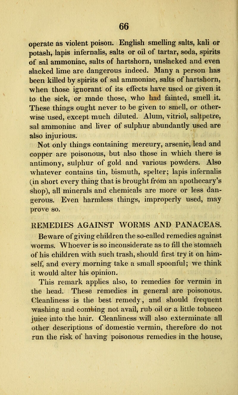 operate as violent poison. English smelling salts, kali or potash, lapis infernalis, salts or oil of tartar, soda, spirits of sal ammoniac, salts of hartshorn, unslacked and even slacked hme are dangerous indeed. Many a person has been killed by spirits of sal ammoniac, salts of hartshorn, when those ignorant of its effects have used or given it to the sick, or made those, v^^ho had fainted, smell it. These things ought never to be given to smell, or other- w^ise used, except much diluted. Alum, vitriol, saltpetre, sal ammoniac and liver of sulphur abundantly used are also injurious. Not only things containing mercury, arsenic, lead and copper are poisonous, but also those in which there is antimony, sulphur of gold and various powders. Also whatever contains tin, bismuth, spelter; lapis infernalis (in short every thing that is brought from an apothecary's shop), all minerals and chemicals are more or less dan- gerous. Even harmless things, improperly used, may prove so. REMEDIES AGAINST WORMS AND PANACEAS. Beware of giving children the so-called remedies against worms. Whoever is so inconsiderate as to fill the stomach of his children with such trash, should first try it on him- self, and every morning take a small spoonful; we think it would alter his opinion. This remark applies also, to remedies for vermin in the head. These remedies in general are poisonous. Cleanliness is the best remedy, and should frequent washing and combing not avail, rub oil or a little tobacco juice into the hair. Cleanliness will also exterminate all other descriptions of domestic vermin, therefore do not run the risk of having poisonous remedies in the house,