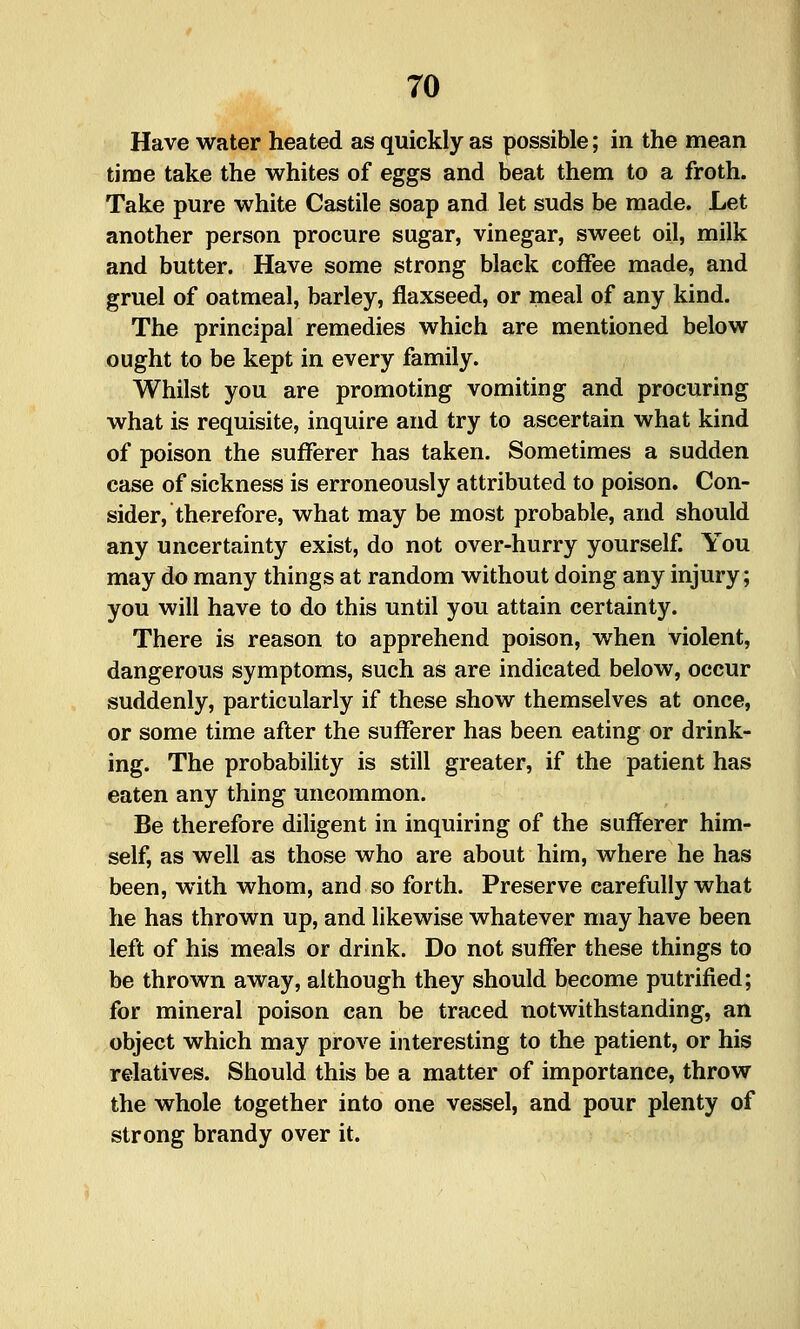 Have water heated as quickly as possible; in the mean time take the whites of eggs and beat them to a froth. Take pure white Castile soap and let suds be made. Let another person procure sugar, vinegar, sweet oil, milk and butter. Have some strong black coffee made, and gruel of oatmeal, barley, flaxseed, or meal of any kind. The principal remedies which are mentioned below ought to be kept in every family. Whilst you are promoting vomiting and procuring what is requisite, inquire and try to ascertain what kind of poison the sufferer has taken. Sometimes a sudden case of sickness is erroneously attributed to poison. Con- sider, therefore, what may be most probable, and should any uncertainty exist, do not over-hurry yourself. You may do many things at random without doing any injury; you will have to do this until you attain certainty. There is reason to apprehend poison, when violent, dangerous symptoms, such as are indicated below, occur suddenly, particularly if these show themselves at once, or some time after the sufferer has been eating or drink- ing. The probability is still greater, if the patient has eaten any thing uncommon. Be therefore diligent in inquiring of the suflperer him- self, as well as those who are about him, where he has been, with whom, and so forth. Preserve carefully what he has thrown up, and likewise whatever may have been left of his meals or drink. Do not suffer these things to be thrown away, although they should become putrified; for mineral poison can be traced notwithstanding, an object which may prove interesting to the patient, or his relatives. Should this be a matter of importance, throw the whole together into one vessel, and pour plenty of