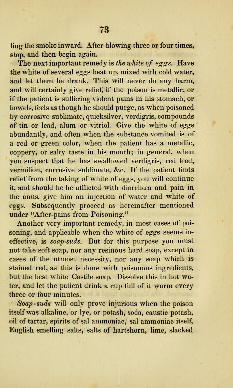 ling the smoke inward. After blowing three or four times, stop, and then begin again. The next important remedy is the white of eggs. Have the white of several eggs beat up, mixed with cold water, and let them be drank. This will never do any harm, and will certainly give relief, if the poison is metallic, or if the patient is suffering violent pains in his stomach, or bowels, feels as though he should purge, as when poisoned by corrosive subhmate, quicksilver, verdigris, compounds of tin or lead, alum or vitriol. Give the white of eggs abundantly, and often when the substance vomited is of a red or green color, when the patient has a metallic, coppery, or salty taste in his mouth; in general, when you suspect that he has swallowed verdigris, red lead, vermilion, corrosive sublimate, &c. If the patient finds rehef from the taking of white of eggs, you will continue it, and should he be afflicted with diarrhoea and pain in the anus, give him an injection of water and white of eggs. Subsequently proceed as hereinafter mentioned under After-pains from Poisoning. Another very important remedy, in most cases of poi- soning, and applicable when the white of eggs seems in- effective, is soap-suds. But for this purpose you must not take soft soap, nor any resinous hard soap, except in cases of the utmost necessity, nor any soap which is stained red, as this is done with poisonous ingredients, but the best white Castile soap. Dissolve this in hot wa- ter, and let the patient drink a cup full of it warm every three or four minutes. Soap-suds will only prove injurious when the poison itself was alkaline, or lye, or potash, soda, caustic potash, oil of tartar, spirits of sal ammoniac, sal ammoniac itself, English smelhng salts, salts of hartshorn, lime, slacked