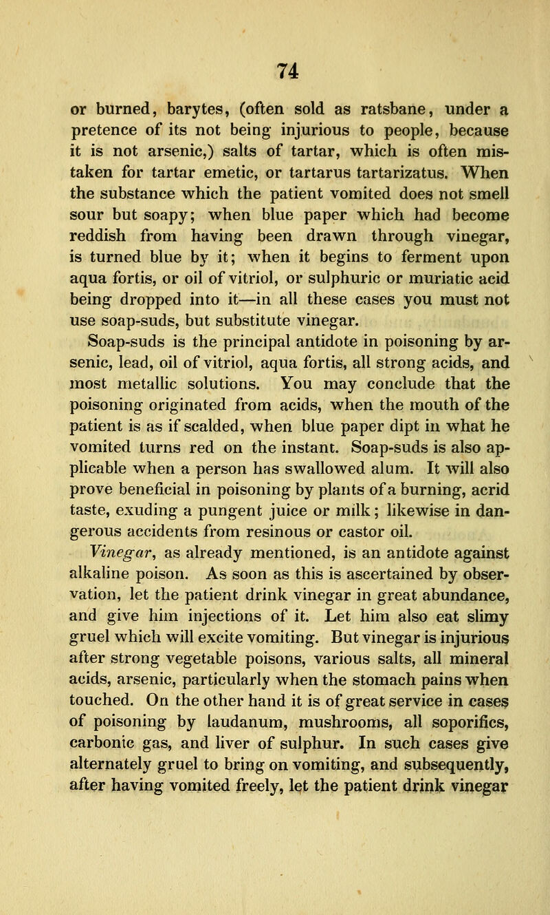or burned, barytes, (often sold as ratsbane, under a pretence of its not being injurious to people, because it is not arsenic,) salts of tartar, which is often mis- taken for tartar emetic, or tartarus tartarizatus. When the substance which the patient vomited does not smell sour but soapy; when blue paper which had become reddish from having been drawn through vinegar, is turned blue b)'^ it; when it begins to ferment upon aqua fortis, or oil of vitriol, or sulphuric or muriatic acid being dropped into it—in all these cases you must not use soap-suds, but substitute vinegar. Soap-suds is the principal antidote in poisoning by ar- senic, lead, oil of vitriol, aqua fortis, all strong acids, and most metallic solutions. You may conclude that the poisoning originated from acids, when the mouth of the patient is as if scalded, when blue paper dipt in what he vomited turns red on the instant. Soap-suds is also ap- plicable when a person has swallowed alum. It will also prove beneficial in poisoning by plants of a burning, acrid taste, exuding a pungent juice or milk; likewise in dan- gerous accidents from resinous or castor oil. Vinegar^ as already mentioned, is an antidote against alkaline poison. As soon as this is ascertained by obser- vation, let the patient drink vinegar in great abundance, and give him injections of it. Let him also eat slimy gruel which will excite vomiting. But vinegar is injurious after strong vegetable poisons, various salts, all mineral acids, arsenic, particularly when the stomach pains when touched. On the other hand it is of great service in case? of poisoning by laudanum, mushrooms, all soporifics, carbonic gas, and liver of sulphur. In such cases give alternately gruel to bring on vomiting, and subsequently, after having vomited freely, let the patient drjnk vinegar