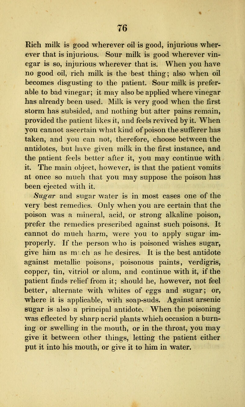Rich milk is good wherever oil is good, injurious wher- ever that is injurious. Sour milk is good wherever vin- egar is so, injurious wherever that is. When you have no good oil, rich milk is the best thing; also when oil becomes disgusting to the patient. Sour milk is prefer- able to bad vinegar; it may also be applied where vinegar has already been used. Milk is very good when the first storm has subsided, and nothing but after pains remain, provided the patient likes it, and feels revived by it. When you cannot ascertain what kind of poison the sufferer has taken, and you can not, therefore, choose between the antidotes, but have given milk in the first instance, and the patient feels better after it, you may continue with it. The main object, however, is that the patient vomits at once so much that you may suppose the poison has been ejected v.'ith it, Sugar and sugar water is in most cases one of the very best remedies. Only when you are certain that the poison was a mineral, acid, or strong alkaline poison, prefer the remedies prescribed against such poisons. It cannot do much harm, were you to apply sugar im- properly. If the person who is poisoned wishes sugar, give him as m ch as he desires. It is the best antidote against metallic poisons, poisonous paints, verdigris, copper, tin, vitriol or alum, and continue with it, if the patient finds relief from it; should he, however, not feel better, alternate with whites of eggs and sugar; or, where it is applicable, with soap-suds. Against arsenic sugar is also a principal antidote. When the poisoning was effected by sharp acrid plants which occasion a burn- ing or swelling in the mouth, or in the throat, you may give it between other things, letting the patient either put it into his mouth, or give it to him in water.