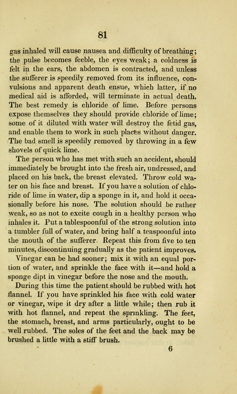 gas inhaled will cause nausea and difficulty of breathing; the pulse becomes feeble, the eyes weak; a coldness is felt in the ears, the abdomen is contracted, and unless the sufferer is speedily removed from its influence, con- vulsions and apparent death ensue, which latter, if no medical aid is afforded, will terminate in actual death. The best remedy is chloride of lime. Before persons expose themselves they should provide chloride of Hme; some of it diluted with water will destroy the fetid gas, and enable them to work in such places without danger. The bad smell is speedily removed by throwing in a few shovels of quick lime. The person who has met with such an accident, should immediately be brought into the fresh air, undressed, and placed on his back, the breast elevated. Throw cold wa- ter on his face and breast. If you have a solution of chlo- ride of lime in water, dip a sponge in it, and hold it occa- sionally before his nose. The solution should be rather weak, so as not to excite cough in a healthy person who inhales it. Put a tablespoonful of the strong solution into a tumbler full of water, and bring half a teaspoonful into the mouth of the sufferer. Repeat this from five to ten minutes, discontinuing gradually as the patient improves. Vinegar can be had sooner; mix it with an equal por- tion of water, and sprinkle the face with it—and hold a sponge dipt in vinegar before the nose and the mouth. During this time the patient should be rubbed with hot flannel. If you have sprinkled his face with cold water or vinegar, wipe it dry after a little while; then rub it with hot flannel, and repeat the spnnkling. The feet, the stomach, breast, and arms particularly, ought to be well rubbed. The soles of the feet and the back may be brushed a little with a stiff brush.