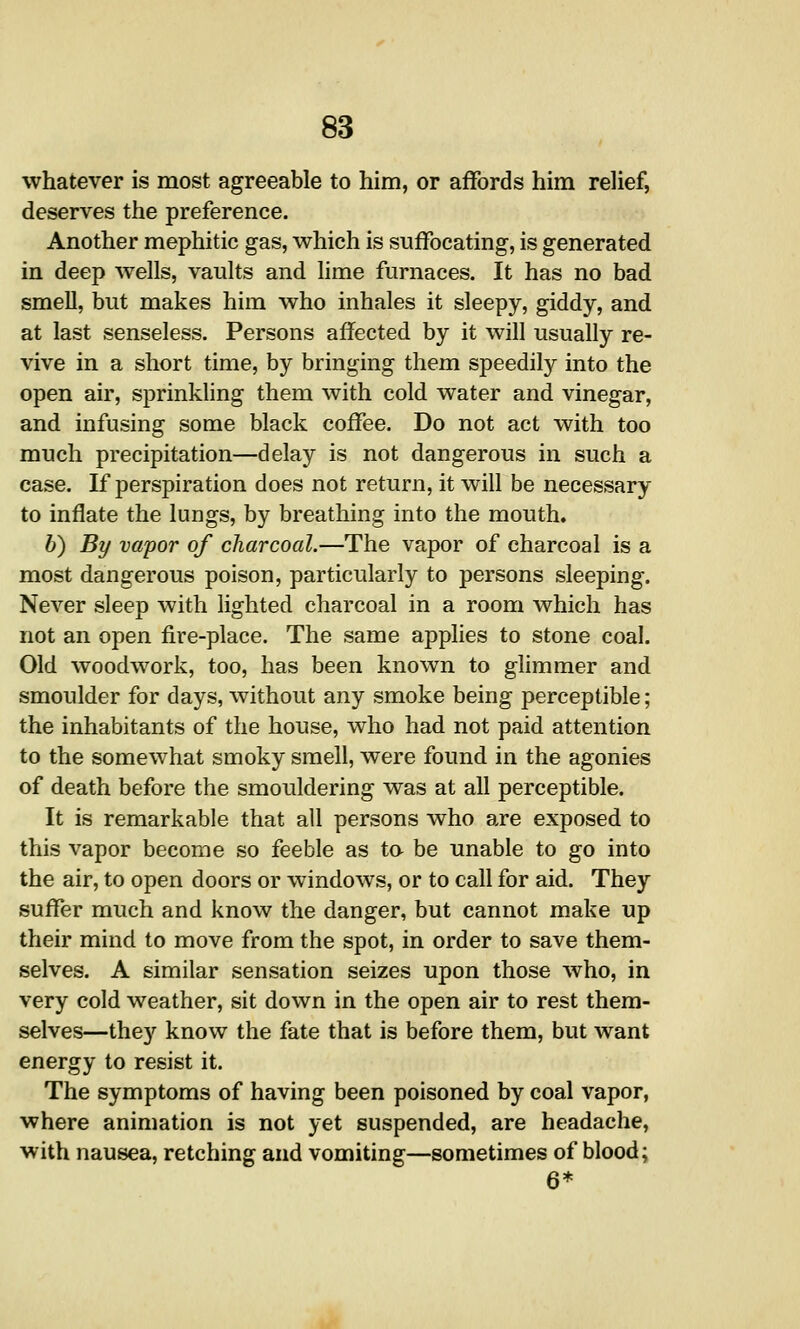 whatever is most agreeable to him, or affords him relief, deserves the preference. Another mephitic gas, which is suffocating, is generated in deep wells, vaults and lime furnaces. It has no bad smeU, but makes him who inhales it sleepy, giddy, and at last senseless. Persons affected by it will usually re- vive in a short time, by bringing them speedily into the open air, sprinkling them with cold water and vinegar, and infusing some black coffee. Do not act with too much precipitation—delay is not dangerous in such a case. If perspiration does not return, it will be necessary to inflate the lungs, by breathing into the mouth. b) By vapor of charcoal.—The vapor of charcoal is a most dangerous poison, particularly to persons sleeping. Never sleep with lighted charcoal in a room which has not an open fire-place. The same applies to stone coal. Old woodwork, too, has been known to glimmer and smoulder for days, without any smoke being perceptible; the inhabitants of the house, who had not paid attention to the somewhat smoky smell, were found in the agonies of death before the smouldering was at all perceptible. It is remarkable that all persons who are exposed to this vapor become so feeble as to be unable to go into the air, to open doors or windows, or to call for aid. They suffer much and know the danger, but cannot make up their mind to move from the spot, in order to save them- selves. A similar sensation seizes upon those who, in very cold weather, sit down in the open air to rest them- selves—they know the fate that is before them, but want energy to resist it. The symptoms of having been poisoned by coal vapor, where animation is not yet suspended, are headache, with nausea, retching and vomiting—sometimes of blood; 6*