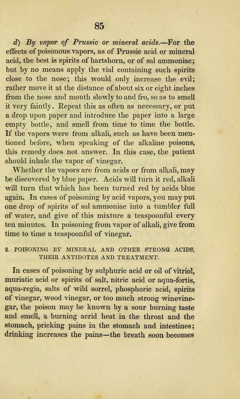 d) By vapor of Prussic or mineral acids.—For the effects of poisonous vapors, as of Prussic acid or mineral acid, the best is spirits of hartshorn, or of sal ammoniac; but by no means apply the vial containing such spirits close to the nose; this would only increase the evil; rather move it at the distance of about six or eight inches from the nose and mouth slowly to and fro, so as to smell it very faintly. Repeat this as often as necessary, or put a drop upon paper and introduce the paper into a large empty bottle, and smell from time to time the bottle. If the vapors were from alkali, such as have been men- tioned before, when speaking of the alkaline poisons, this remedy does not answer. In this case, the patient should inhale the vapor of vinegar. Whether the vapors are from acids or from alkali, may be discovered by blue paper. Acids wiU turn it red, alkali will turn that which has been turned red by acids blue again. In cases of poisoning by acid vapors, you may put one drop of spirits of sal ammoniac into a tumbler full of water, and give of this mixture a teaspoonful every ten minutes. In poisoning from vapor of alkali, give from time to time a teaspoonful of vinegar. 2. POISONING BY MINERAL AND OTHER STRONG ACIDS, THEIR ANTIDOTES AND TREATMENT. In cases of poisoning by sulphuric acid or oil of vitriol, muriatic acid or spirits of salt, nitric acid or aqua-fortis, aqua-regia, salts of wild sorrel, phosphoric acid, spirits of vinegar, wood vinegar, or too much strong winevine- gar, the poison may be known by a sour burning taste and smell, a burning acrid heat in the throat and the stomach, pricking pains in the stomach and intestines; drinking increases the pains—the breath soon becomes