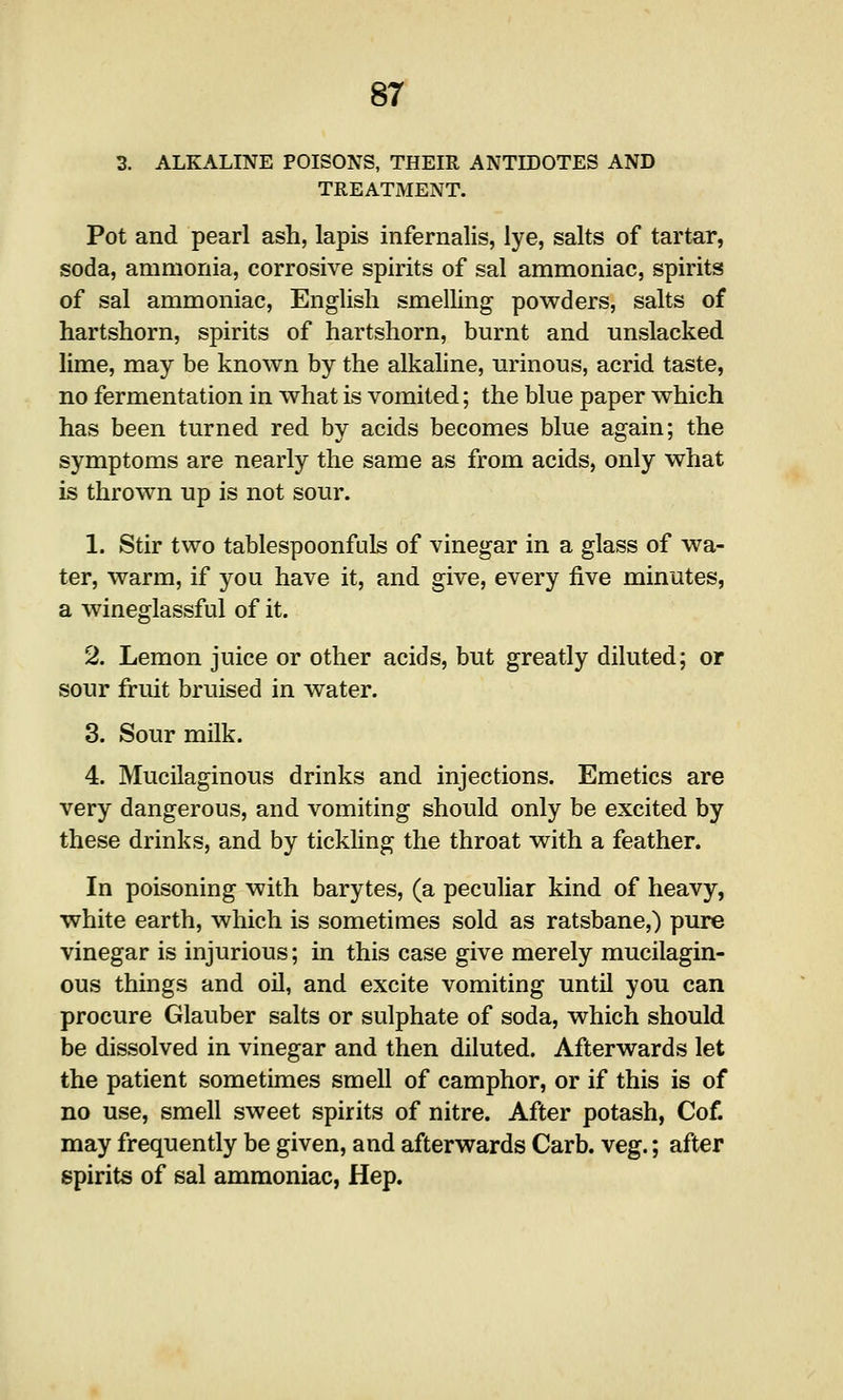 3. ALKALINE POISONS, THEIR ANTIDOTES AND TREATMENT. Pot and pearl ash, lapis infernalis, lye, salts of tartar, soda, ammonia, corrosive spirits of sal ammoniac, spirits of sal ammoniac, English smelhng powders, salts of hartshorn, spirits of hartshorn, burnt and unslacked lime, may be known by the alkaline, lU'inous, acrid taste, no fermentation in what is vomited; the blue paper which has been turned red by acids becomes blue again; the symptoms are nearly the same as from acids, only what is thrown up is not sour. 1. Stir two tablespoonfuls of vinegar in a glass of wa- ter, warm, if you have it, and give, every five minutes, a wineglassful of it. 2. Lemon juice or other acids, but greatly diluted; or sour fruit bruised in water. 3. Sour milk. 4. Mucilaginous drinks and injections. Emetics are very dangerous, and vomiting should only be excited by these drinks, and by tickhng the throat with a feather. In poisoning with barytes, (a peculiar kind of heavy, white earth, which is sometimes sold as ratsbane,) pure vinegar is injurious; in this case give merely mucilagin- ous things and oil, and excite vomiting until you can procure Glauber salts or sulphate of soda, which should be dissolved in vinegar and then diluted. Afterwards let the patient sometimes smell of camphor, or if this is of no use, smell sweet spirits of nitre. After potash, Cof. may frequently be given, and afterwards Carb. veg.; after spirits of sal ammoniac, Hep.
