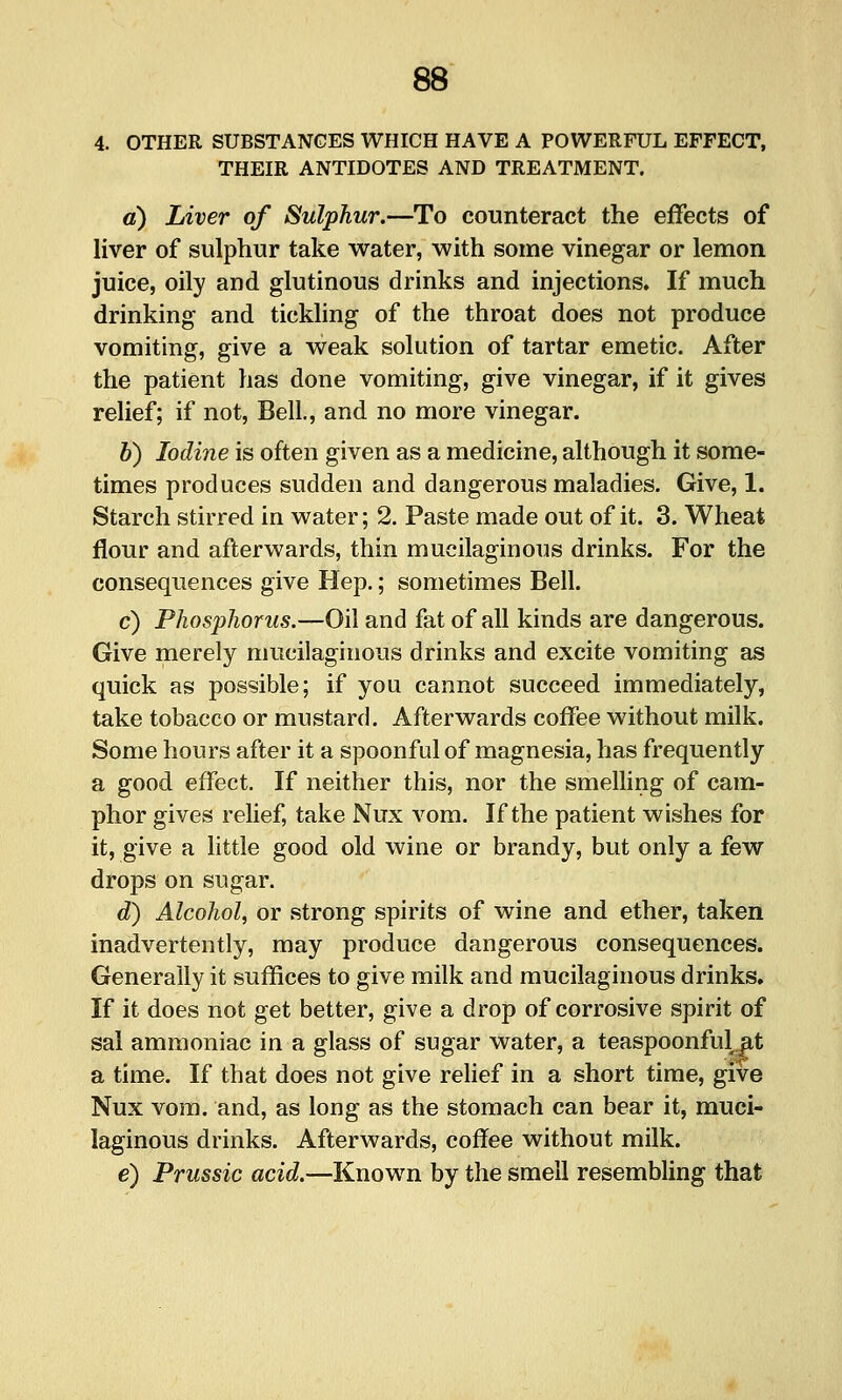 4. OTHER SUBSTANCES WHICH HAVE A POWERFUL EFFECT, THEIR ANTIDOTES AND TREATMENT. d) Liver of Sulphur.—To counteract the effects of liver of sulphur take water, with some vinegar or lemon juice, oily and glutinous drinks and injections. If much drinking and tickling of the throat does not produce vomiting, give a weak solution of tartar emetic. After the patient has done vomiting, give vinegar, if it gives relief; if not, Bell., and no more vinegar. h) Iodine is often given as a medicine, although it some- times produces sudden and dangerous maladies. Give, 1. Starch stirred in water; 2. Paste made out of it. 3. Wheat flour and afterwards, thin mucilaginous drinks. For the consequences give Hep.; sometimes Bell. c) Phosphorus.—Oil and fat of all kinds are dangerous. Give merely mucilaginous drinks and excite vomiting as quick as possible; if you cannot succeed immediately, take tobacco or mustard. Afterwards coffee without milk. Some hours after it a spoonful of magnesia, has frequently a good effect. If neither this, nor the smelling of cam- phor gives rehef, take Nux vom. If the patient wishes for it, give a little good old wine or brandy, but only a few drops on sugar. d^ Alcohol, or strong spirits of wine and ether, taken inadvertently, may produce dangerous consequences. Generally it suffices to give milk and mucilaginous drinks. If it does not get better, give a drop of corrosive spirit of sal ammoniac in a glass of sugar water, a teaspoonful at a time. If that does not give relief in a short time, give Nux vora. and, as long as the stomach can bear it, muci- laginous drinks. Afterwards, coffee without milk. e) Prussic acid.—Known by the smell resembling that
