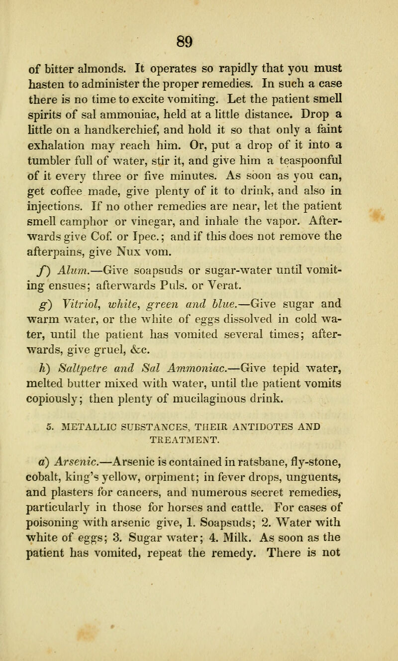 of bitter almonds. It operates so rapidly that you must hasten to administer the proper remedies. In such a case there is no time to excite vomiting. Let the patient smell spirits of sal ammoniac, held at a little distance. Drop a little on a handkerchief, and hold it so that only a faint exhalation may reach him. Or, put a drop of it into a tumbler full of water, stir it, and give him a teaspoonful of it every three or five minutes. As soon as you can, get coffee made, give plenty of it to drink, and also in injections. If no other remedies are near, let the patient smell camphor or vinegar, and inhale the vapor. After- wards give Cof or Ipec.; and if this does not remove the afterpains, give Nux vom. /) Alum.—Give soapsuds or sugar-water until vomit- ing ensues; afterwards Puis, or Verat. g) Vitriol, white, green and blue.—Give sugar and warm water, or the white of eggs dissolved in cold wa- ter, until the patient has vomited several times; after- wards, give gruel, &c. h) Saltpetre and Sal Ammoniac.—Give tepid water, melted butter mixed with water, until the patient vomits copiously; then plenty of mucilaginous drink. 5. METALLIC SUBSTANCES, THEIR ANTIDOTES AND TREATMENT. a) Arsenic.—Arsenic is contained in ratsbane, fly-stone, cobalt, king's yellow, orpiment; in fever drops, unguents, and plasters for cancers, and numerous secret remedies, particularly in those for horses and cattle. For cases of poisoning with arsenic give, 1. Soapsuds; 2. Water with white of eggs; 3. Sugar water; 4. Milk. As soon as the patient has vomited, repeat the remedy. There is not