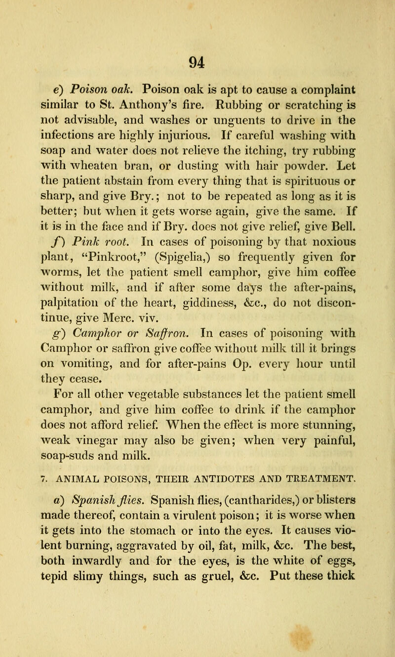 e) Poison oak. Poison oak is apt to cause a complaint similar to St. Anthony's fire. Rubbing or scratching is not advisable, and washes or unguents to drive in the infections are highly injurious. If careful washing with soap and water does not relieve the itching, try rubbing with wheaten bran, or dusting with hair powder. Let the patient abstain from every thing that is spirituous or sharp, and give Bry.; not to be repeated as long as it is better; but when it gets worse again, give the same. If it is in the face and if Bry. does not give relief, give Bell. f) Pink root. In cases of poisoning by that noxious plant, Pinkroot, (Spigelia,) so frequently given for worms, let the patient smell camphor, give him coffee without milk, and if after some days the after-pains, palpitation of the heart, giddiness, &c., do not discon- tinue, give Merc. viv. g) Camphor or Saffron. In cases of poisoning with Camphor or saffron give coffee without milk till it brings on vomiting, and for after-pains Op. every hour until they cease. For all other vegetable substances let the patient smell camphor, and give him coffee to drink if the camphor does not afford relief When the effect is more stunning, weak vinegar may also be given; when very painful, soap-suds and milk. 7. ANIMAL POISONS, THEIR ANTIDOTES AND TREATMENT. a) Spanish files. Spanish flies, (cantharides,) or blisters made thereof, contain a virulent poison; it is worse when it gets into the stomach or into the eyes. It causes vio- lent burning, aggravated by oil, fat, milk, &c. The best, both inwardly and for the eyes, is the white of eggs, tepid slimy things, such as gruel, &c. Put these thick