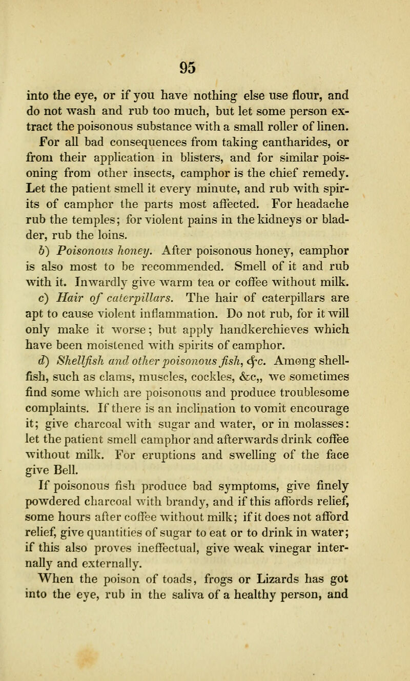 into the eye, or if you have nothing else use flour, and do not wash and rub too much, but let some person ex- tract the poisonous substance with a small roller of linen. For all bad consequences from taking cantharides, or from their application in blisters, and for similar pois- oning from other insects, camphor is the chief remedy. Let the patient smell it every minute, and rub with spir- its of camphor the parts most affected. For headache rub the temples; for violent pains in the kidneys or blad- der, rub the loins. b) Poisonous honey. After poisonous honey, camphor is also most to be recommended. Smell of it and rub with it. Inwardly give warm tea or coffee without milk. c) Hair of caterpillars. The hair of caterpillars are apt to cause violent inflammation. Do not rub, for it will only make it worse; but apply handkerchieves which have been moistened with spirits of camphor. d) Shellfish and other poisonous fish, dj-c. Among shell- fish, such as clams, muscles, cockles, &c„ we sometimes find some which are poisonous and produce troublesome complaints. If there is an inclination to vomit encourage it; give charcoal with sugar and water, or in molasses: let the patient smell camphor and afterwards drink coffee without milk. For eruptions and sweHing of the face give Bell. If poisonous fish produce bad symptoms, give finely powdered charcoal with brandy, and if this affords relief, some hours after coffee without milk; if it does not afford relief, give quantities of sugar to eat or to drink in water; if this also proves ineffectual, give weak vinegar inter- nally and externally. When the poison of toads, frogs or Lizards has got into the eye, rub in the saliva of a healthy person, and