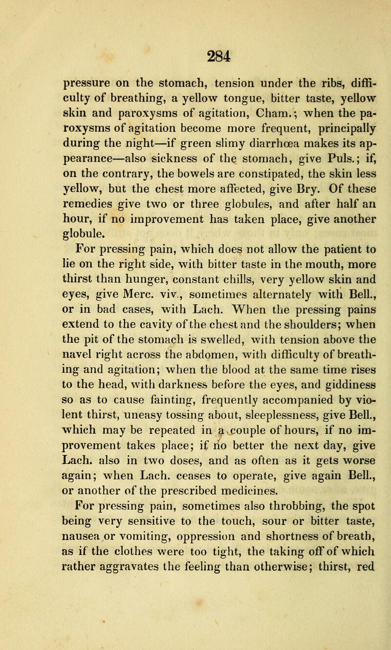 pressure on the stomach, tension under the ribs, diffi- culty of breathing, a yellow tongue, bitter taste, yellow skin and paroxysms of agitation, Cham.; when the pa- roxysms of agitation become more frequent, principally during the night—if green slimy diarrhoea makes its ap- pearance—also sickness of the stomach, give Puis.; if, on the contrary, the bowels are constipated, the skin less yellow, but the chest more affected, give Bry. Of these remedies give two or three globules, and after half an hour, if no improvement has taken place, give another globule. For pressing pain, which does not allow the patient to lie on the right side, with bitter taste in the mouth, more thirst than hunger, constant chills, very yellow skin and eyes, give Merc, viv., sometimes alternately with Bell., or in bad cases, with Lach. When the pressing pains extend to the cavity of the chest and the shoulders; when the pit of the stomach is swelled, with tension above the navel right across the abdomen, with difficulty of breath- ing and agitation; when the blood at the same time rises to the head, with darkness before the eyes, and giddiness so as to cause fainting, frequently accompanied by vio- lent thirst, uneasy tossing about, sleeplessness, give Bell, which may be repeated in a-couple of hours, if no im- provement takes place; if rio better the next day, give Lach. also in two doses, and as often as it gets worse again; when Lach. ceases to operate, give again Bell., or another of the prescribed medicines. For pressing pain, sometimes also throbbing, the spot being very sensitive to the touch, sour or bitter taste, nausea or vomiting, oppression and shortness of breath, as if the clothes were too tight, the taking off of which rather aggravates the feeling than otherwise; thirst, red