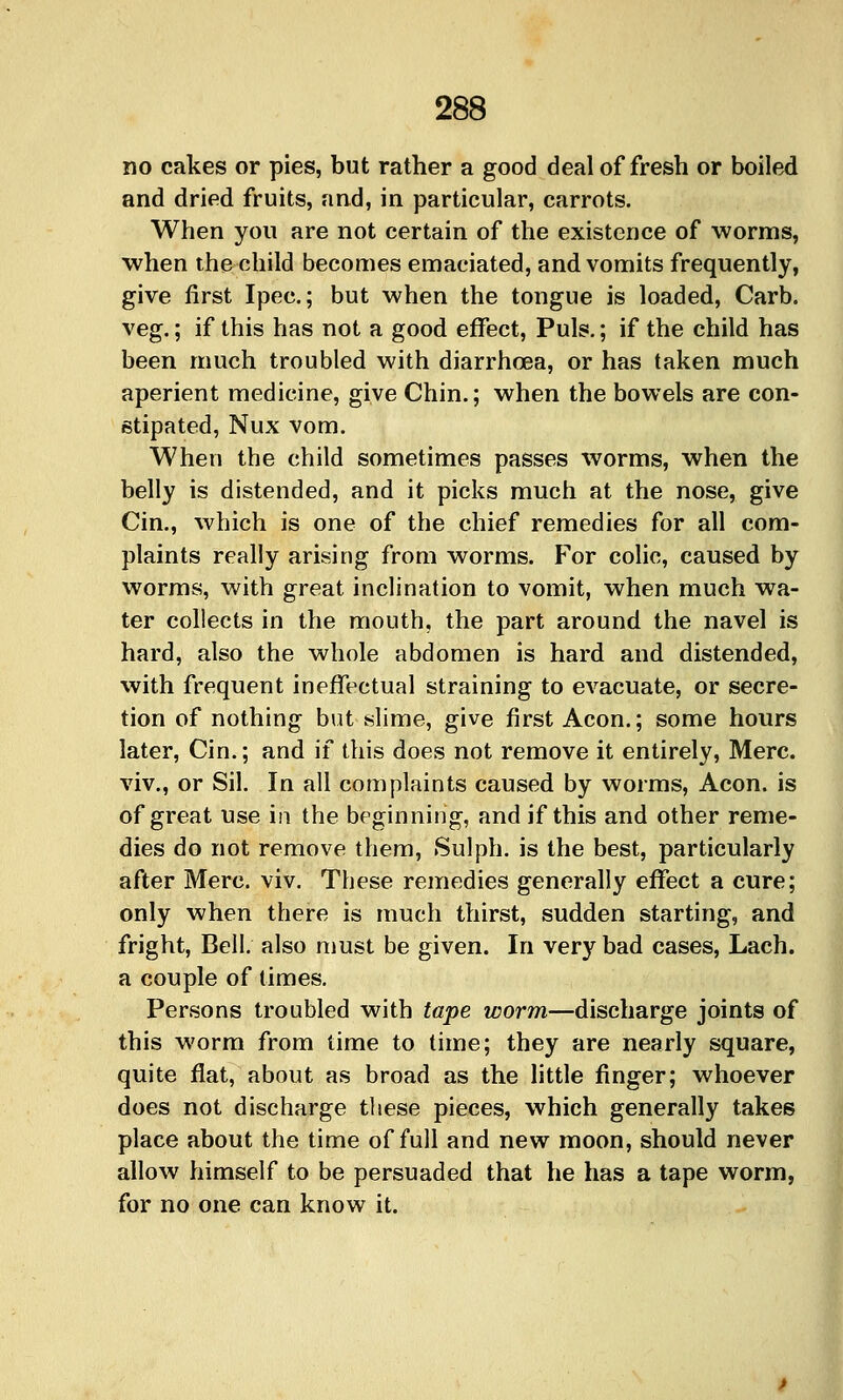 no cakes or pies, but rather a good deal of fresh or boiled and dried fruits, and, in particular, carrots. When you are not certain of the existence of worms, when the child becomes emaciated, and vomits frequently, give first Ipec.; but when the tongue is loaded, Carb. veg.; if this has not a good effect. Puis.; if the child has been much troubled with diarrhoea, or has taken much aperient medicine, give Chin.; when the bowels are con- stipated, Nux vom. When the child sometimes passes worms, when the belly is distended, and it picks much at the nose, give Cin., which is one of the chief remedies for all com- plaints really arising from worms. For colic, caused by worms, with great inclination to vomit, when much wa- ter collects in the mouth, the part around the navel is hard, also the whole abdomen is hard and distended, with frequent ineffectual straining to evacuate, or secre- tion of nothing but slime, give first Aeon.; some hours later, Cin.; and if this does not remove it entirely, Merc, viv., or Sil. In all complaints caused by worms. Aeon, is of great use in the beginning, and if this and other reme- dies do not remove them, Sulph. is the best, particularly after Merc. viv. These remedies generally effect a cure; only when there is much thirst, sudden starting, and fright, Bell, also must be given. In very bad cases, Lach. a couple of times. Persons troubled with tape worm—discharge joints of this worm from time to time; they are nearly square, quite flat, about as broad as the little finger; whoever does not discharge these pieces, which generally takes place about the time of full and new moon, should never allow himself to be persuaded that he has a tape worm, for no one can know it.