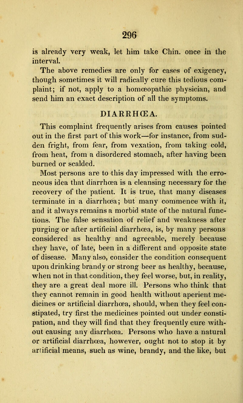 is already very weak, let him take Chin, once in the interval. The above remedies are only for eases of exigency, though sometimes it will radically cure this tedious com- plaint; if not, apply to a homoeopathic physician, and send him an exact description of all the symptoms. DIARRHOEA. This complaint frequently arises from causes pointed out in the first part of this work—for instance, from sud- den fright, from fear, from vexation, from taking cold, from heat, from a disordered stomach, after having been burned or scalded. Most persons are to this day impressed with the erro- neous idea that diarrhoea is a cleansing necessary for the recovery of the patient. It is true, that many diseases terminate in a diarrhoea; but many commence with it, and it always remains a morbid state of the natural func- tions. The false sensation of relief and weakness after purging or after artificial diarrhoea, is, by many persons considered as healthy and agreeable, merely because they have, of late, been in a different and opposite state of disease. Many also, consider the condition consequent upon drinking brandy or strong beer as healthy, because, when not in that condition, they feel worse, but, in reality, they are a great deal more ill. Persons who think that they cannot remain in good health without aperient me- dicines or artificial diarrhoea, should, when they feel con- stipated, try first the medicines pointed out under consti- pation, and they will find that they frequently cure with- out causing any diarrhoea. Persons who have a natural or artificial diarrhoea, however, ought not to stop it by artificial means, such as wine, brandy, and the like, but