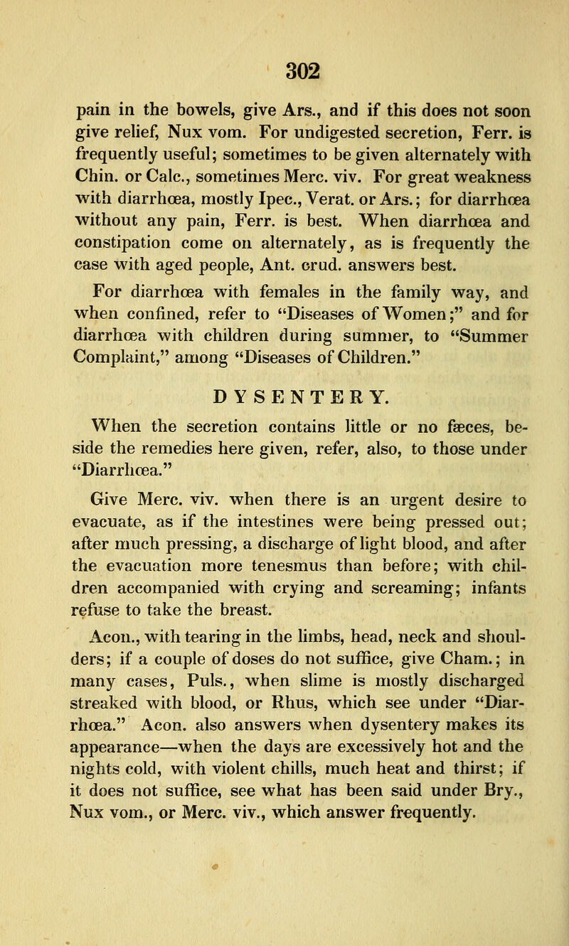 pain in the bowels, give Ars., and if this does not soon give relief, Nux vom. For undigested secretion, Ferr. is frequently useful; sometimes to be given alternately with Chin, or Calc, sometimes Merc. viv. For great weakness with diarrhoea, mostly Ipec, Verat. or Ars.; for diarrhcea without any pain, Ferr. is best. When diarrhoea and constipation come on alternately, as is frequently the case with aged people, Ant. orud, answers best. For diarrhoea with females in the family way, and when confined, refer to Diseases of Women; and for diarrhoea with children during summer, to Summer Complaint, among Diseases of Children. DYSENTERY. When the secretion contains little or no faeces, be- side the remedies here given, refer, also, to those under Diarrhoea. Give Merc. viv. when there is an urgent desire to evacuate, as if the intestines were being pressed out; after much pressing, a discharge of light blood, and after the evacuation more tenesmus than before; with chil- dren accompanied with crying and screaming; infants refuse to take the breast. Aeon., with tearing in the limbs, head, neck and shoul- ders; if a couple of doses do not suffice, give Cham.; in many cases, Puis., when slime is mostly discharged streaked with blood, or Rhus, which see under Diar- rhoea. Aeon, also answers when dysentery makes its appearance—when the days are excessively hot and the nights cold, with violent chills, much heat and thirst; if it does not suffice, see what has been said under Bry., Nux vom., or Merc, viv., which answer frequently.