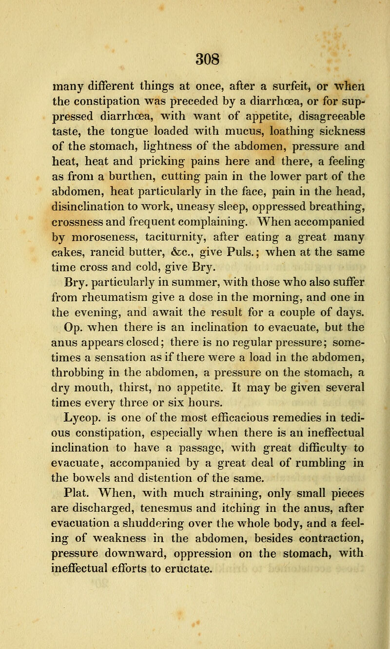 many different things at once, after a surfeit, or when the constipation was preceded by a diarrhoea, or for sup- pressed diarrhoea, with want of appetite, disagreeable taste, the tongue loaded with mucus, loathing sickness of the stomach, lightness of the abdomen, pressure and heat, heat and pricking pains here and there, a feeling as from a burthen, cutting pain in the lower part of the abdomen, heat particularly in the face, pain in the head, disinclination to wx)rk, uneasy sleep, oppressed breathing, crossness and frequent complaining. When accompanied by moroseness, taciturnity, after eating a great many cakes, rancid butter, &c., give Puis.; when at the same time cross and cold, give Bry. Bry. particularly in summer, with those who also suffer from rheumatism give a dose in the morning, and one in the evening, and await the result for a couple of days. Op. when there is an inclination to evacuate, but the anus appears closed; there is no regular pressure; some- times a sensation as if there were a load in the abdomen, throbbing in the abdomen, a pressure on the stomach, a dry mouth, thirst, no appetite. It may be given several times every three or six hours. Lycop. is one of the most efficacious remedies in tedi- ous constipation, especially when there is an ineffectual inclination to have a passage, with great difficulty to evacuate, accompanied by a great deal of rumbling in the bowels and distention of the same. Plat. When, with much straining, only small pieces are discharged, tenesmus and itching in the anus, after evacuation a shuddering over the whole body, and a feel- ing of weakness in the abdomen, besides contraction, pressure downward, oppression on the stomach, with ineffectual efforts to eructate.