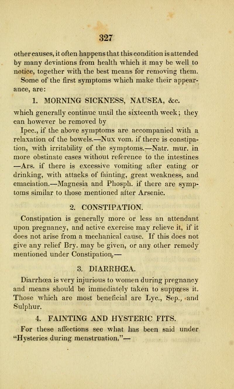 other causes, it often happens that this condition is attended by many deviations from health which it may be well to notice, together with the best means for removing them. Some of the first symptoms which make their appear- ance, are: 1. MORNING SICKNESS, NAUSEA, &c. which generally continue until the sixteenth week; they can however be removed by Ipec, if the above symptoms are accompanied with a relaxation of the bowels.—Nux vom. if there is constipa- tion, with irritability of the symptoms.—Natr. mur. in more obstinate cases without reference to the intestines —Ars. if there is excessive vomiting after eating or drinking, with attacks of fainting, great weakness, and emaciation.—Magnesia and Phosph. if there are symp- toms similar to those mentioned after Arsenic. 2. CONSTIPATION. Constipation is generally more or less an attendant upon pregnancy, and active exercise may relieve it, if it does not arise from a mechanical cause. If this does not give any relief Bry. may be given, or any other remedy mentioned under Constipation.— 3. DIARRHOEA. Diarrhoea is very injurious to women during pregnancy and means should be immediately taken to suppress it. Those which are most beneficial are Lye, Sep., and Sulphur. 4. FAINTING AND HYSTERIC FITS. For these affections see what has been said under Hysterics during menstruation.—