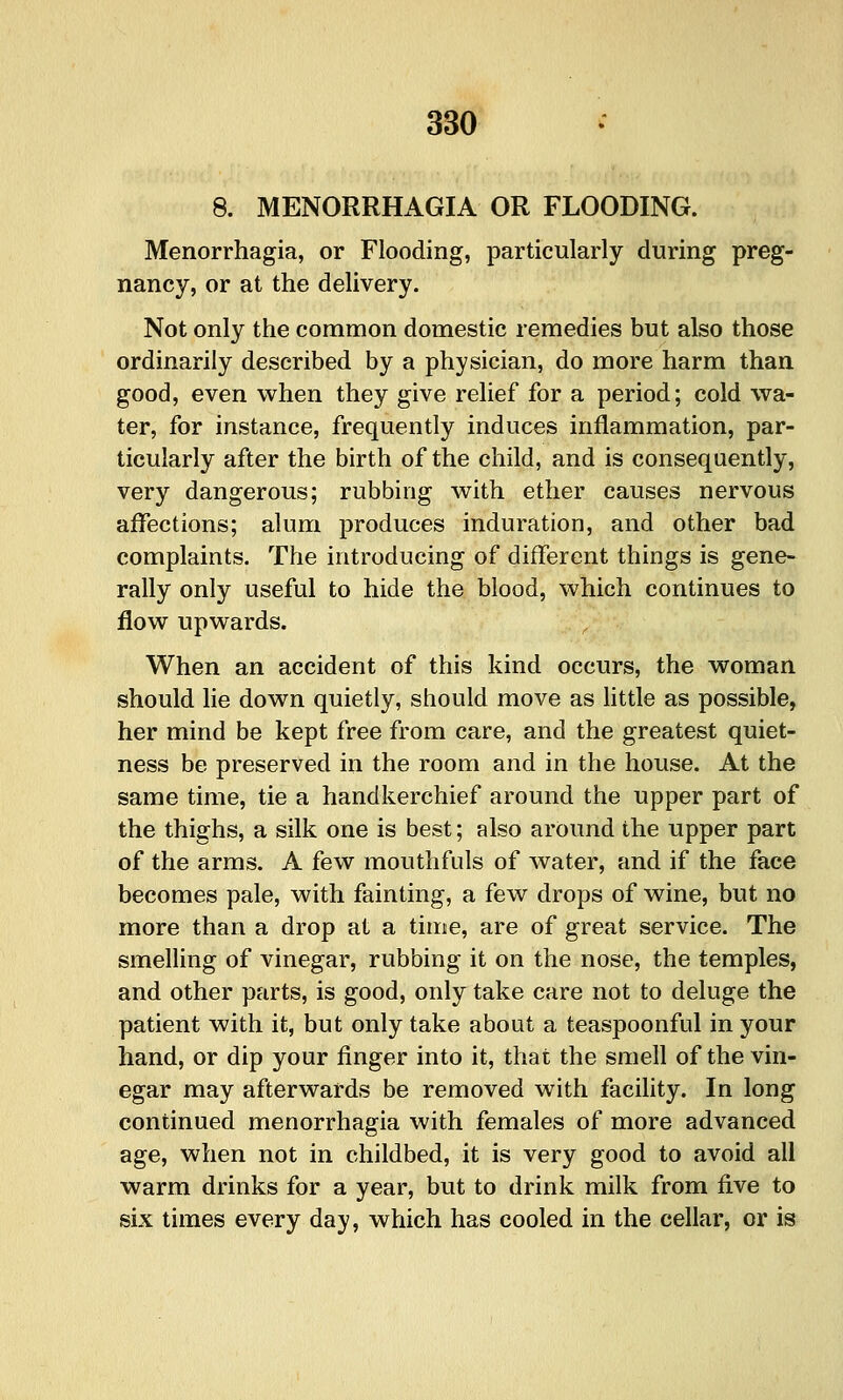 8. MENORRHAGIA OR FLOODING. Menorrhagia, or Flooding, particularly during preg- nancy, or at the delivery. Not only the common domestic remedies but also those ordinarily described by a physician, do more harm than good, even when they give relief for a period; cold wa- ter, for instance, frequently induces inflammation, par- ticularly after the birth of the child, and is consequently, very dangerous; rubbing with ether causes nervous affections; alum jDroduces induration, and other bad complaints. The introducing of different things is gene- rally only useful to hide the blood, which continues to flow upwards. When an accident of this kind occurs, the woman should lie down quietly, should move as Httle as possible, her mind be kept free from care, and the greatest quiet- ness be preserved in the room and in the house. At the same time, tie a handkerchief around the upper part of the thighs, a silk one is best; also around the upper part of the arms. A few mouthfuls of Avater, and if the face becomes pale, with fainting, a few drops of wine, but no more than a drop at a time, are of great service. The smelling of vinegar, rubbing it on the nose, the temples, and other parts, is good, only take care not to deluge the patient with it, but only take about a teaspoonful in your hand, or dip your finger into it, that the smell of the vin- egar may afterwards be removed with facility. In long continued menorrhagia with females of more advanced age, when not in childbed, it is very good to avoid all warm drinks for a year, but to drink milk from five to six times every day, which has cooled in the cellar, or is