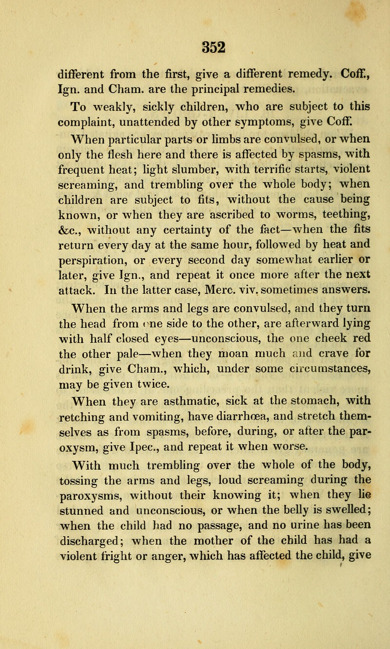 different from the first, give a different remedy. Coff., Ign. and Cham, are the principal remedies. To weakly, sickly children, who are subject to this complaint, unattended by other symptoms, give Coff. When particular parts or limbs are convulsed, or when only the flesh here and there is affected by spasms, with frequent heat; light slumber, with terrific starts, violent screaming, and trembling over the whole body; when children are subject to fits, without the cause being known, or when they are ascribed to worms, teething, &c., without any certainty of the fact—when the fits return every day at the same hour, followed by heat and perspiration, or every second day somewhat earlier or later, give Ign., and repeat it once more after the next attack. In the latter case, Merc, viv, sometimes answers. When the arms and legs are convulsed, and they turn the head from me side to the other, are afterward lying with half closed eyes—unconscious, the one cheek red the other pale—when they moan much end crave for drink, give Cham., which, under some circumstances, may be given twice. When they are asthmatic, sick at the stomach, with retching and vomiting, have diarrhoea, and stretch them- selves as from spasms, before, during, or after the par- oxysm, give Ipec, and repeat it when worse. With much trembling over the whole of the body, tossing the arms and legs, loud screaming during the paroxysms, without their knowing it; when they lie stunned and unconscious, or when the belly is swelled; when the child had no passage, and no urine has been discharged; when the mother of the child has had a violent fright or anger, which has affected the child, give