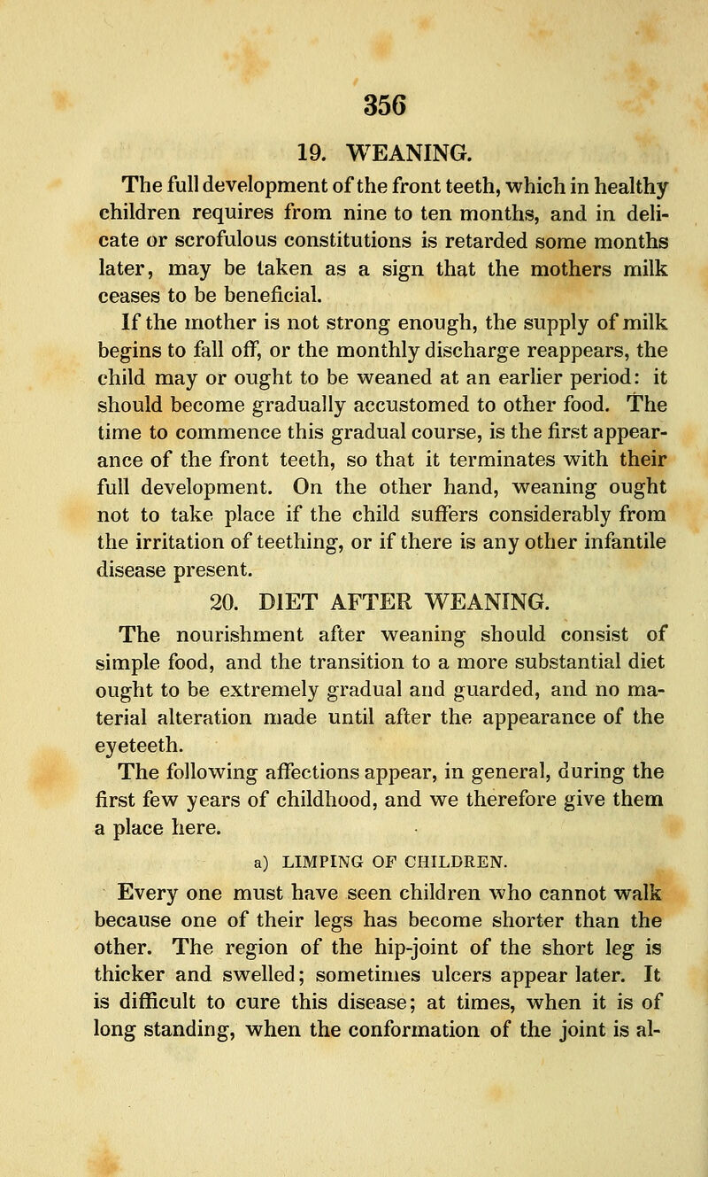 19. WEANING. The full development of the front teeth, which in healthy children requires from nine to ten months, and in deli- cate or scrofulous constitutions is retarded some months later, may be taken as a sign that the mothers milk ceases to be beneficial. If the mother is not strong enough, the supply of milk begins to fall off, or the monthly discharge reappears, the child may or ought to be weaned at an earlier period: it should become gradually accustomed to other food. The time to commence this gradual course, is the first appear- ance of the front teeth, so that it terminates with their full development. On the other hand, weaning ought not to take place if the child suflfers considerably from the irritation of teething, or if there is any other infantile disease present. 20. DIET AFTER WEANING. The nourishment after weaning should consist of simple food, and the transition to a more substantial diet ought to be extremely gradual and guarded, and no ma- terial alteration made until after the appearance of the eyeteeth. The following aflfections appear, in general, during the first few years of childhood, and we therefore give them a place here. a) LIMPING OF CHILDREN. Every one must have seen children who cannot walk because one of their legs has become shorter than the other. The region of the hip-joint of the short leg is thicker and swelled; sometimes ulcers appear later. It is diflficult to cure this disease; at times, when it is of long standing, when the conformation of the joint is al-