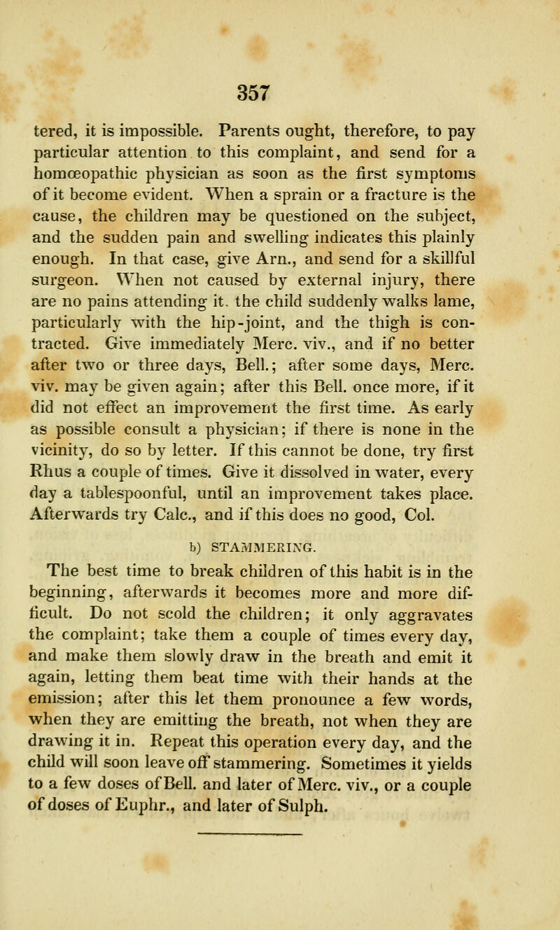 tered, it is impossible. Parents ought, therefore, to pay particular attention to this complaint, and send for a homoeopathic physician as soon as the first symptoms of it become evident. When a sprain or a fracture is the cause, the children may be questioned on the subject, and the sudden pain and swelling indicates this plainly enough. In that case, give Arn., and send for a skillful surgeon. When not caused by external injury, there are no pains attending it. the child suddenly walks lame, particularly with the hip-joint, and the thigh is con- tracted. Give immediately Merc, viv., and if no better after two or three days. Bell.; after some days, Merc, viv. may be given again; after this Bell, once more, if it did not effect an improvement the first time. As early as possible consult a physician; if there is none in the vicinity, do so by letter. If this cannot be done, try first Rhus a couple of times. Give it dissolved in water, every day a tablespoonful, until an improvement takes place. Afterwards try Calc, and if this does no good, Col. b) STAMMERIXG. The best time to break children of this habit is in the beginning, afterwards it becomes more and more dif- ficult. Do not scold the children; it only aggravates the complaint; take them a couple of times every day, and make them slowly draw in the breath and emit it again, letting them beat time with their hands at the emission; after this let them pronounce a few words, when they are emitting the breath, not when they are drawing it in. Repeat this operation every day, and the child will soon leave off stammering. Sometimes it yields to a few doses of Bell, and later of Merc, viv., or a couple of doses of Euphr., and later of Sulph.