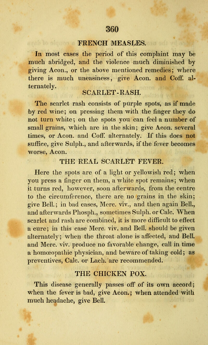 FRENCH MEASLES. In most cases the period of this complaint may be much abridged, and the ^'iolence much diminished by giving Aeon., or the above mentioned remedies; where there is much uneasiness, give Aeon, and CofF. al- ternately. SCARLET-RASH. The scarlet rash consists of purple spots, as if made by red wine; on pressing them with the finger they do not turn white; on the spots you can feel a number of small grains, which are in the skin; give Aeon, several times, or Aeon, and Coff. alternately. If this does not suffice, give Sulph., and afterwards, if the fever becomes worse. Aeon. THE REAL SCARLET FEVER. Here the spots are of a light or yellowish red; when you press a finger on them, a white spot remains; when it turns red, however, soon afterwards, from the centre to the circumference, there are no grains in the skin; give Bell; in bad cases, Merc, viv., and then again Bell., and afterwards Phosph., sometimes Sulph. or Calc. When scarlet and rash are combined, it is more difficult to effect a cure; in this case Merc. viv. and Bell, should be given alternately; when the throat alone is affected, and Bell, and Merc. viv. produce no favorable change, call in time a homoeopathic physician, and beware of taking cold; as preventives, Calc. or Lach. are recommended. THE CHICKEN POX. This disease generally passes off of its own accord; when the fever is bad, give Aeon.; when attended with much headache, give Bell.