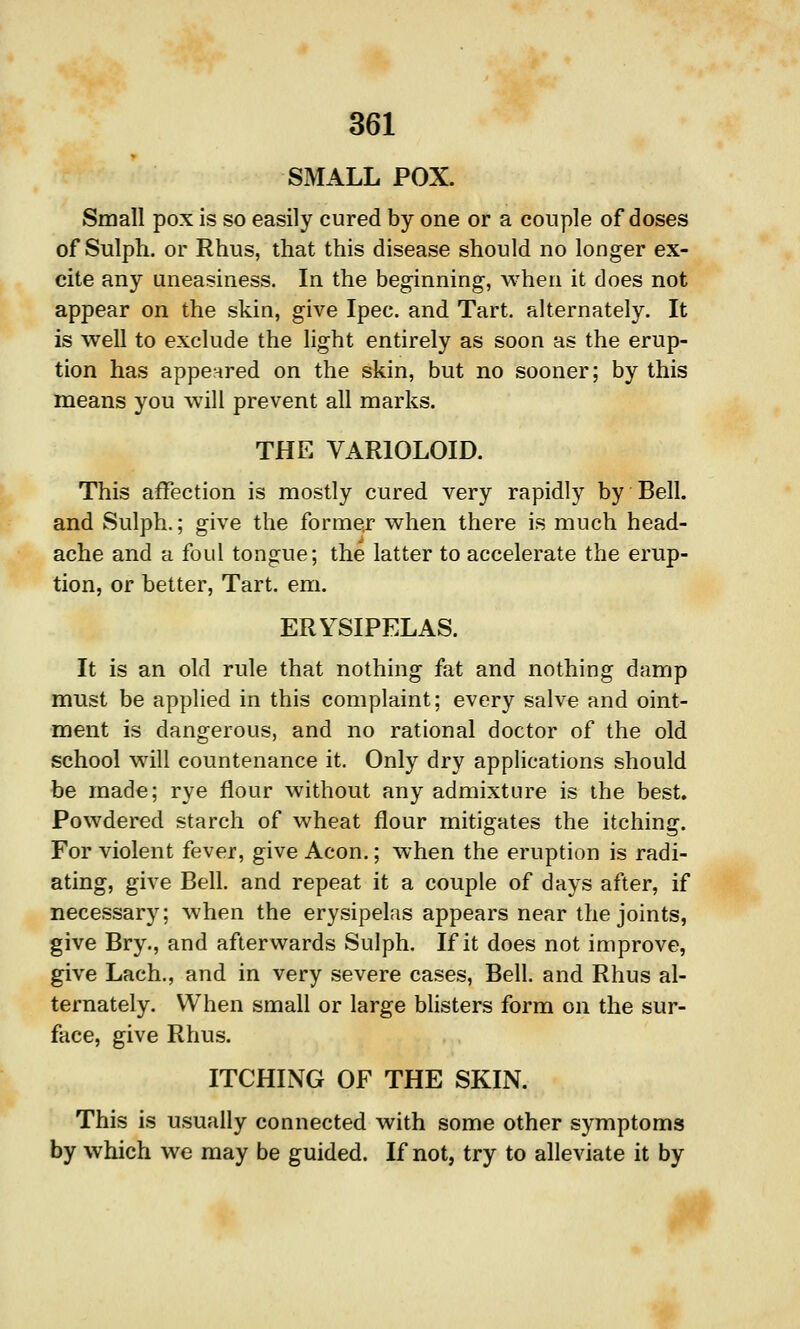 SMALL POX. Small pox is so easily cured by one or a couple of doses of Sulph. or Rhus, that this disease should no longer ex- cite any uneasiness. In the beginning, when it does not appear on the skin, give Ipec. and Tart, alternately. It is well to exclude the light entirely as soon as the erup- tion has appeared on the skin, but no sooner; by this means you will prevent all marks. THE VARIOLOID. This affection is mostly cured very rapidly by Bell, and Sulph.; give the former when there is much head- ache and a foul tongue; the latter to accelerate the erup- tion, or better, Tart. em. ERYSIPELAS. It is an old rule that nothing fat and nothing damp must be applied in this complaint; every salve and oint- ment is dangerous, and no rational doctor of the old school will countenance it. Only dry applications should be made; rye flour without any admixture is the best. Powdered starch of wheat flour mitigates the itching. For violent fever, give Aeon.; when the eruption is radi- ating, give Bell, and repeat it a couple of days after, if necessary; when the erysipelas appears near the joints, give Bry., and afterwards Sulph. If it does not improve, give Lach., and in very severe cases. Bell, and Rhus al- ternately. When small or large bhsters form on the sur- face, give Rhus. ITCHING OF THE SKIN. This is usually connected with some other symptoms by which we may be guided. If not, try to alleviate it by f