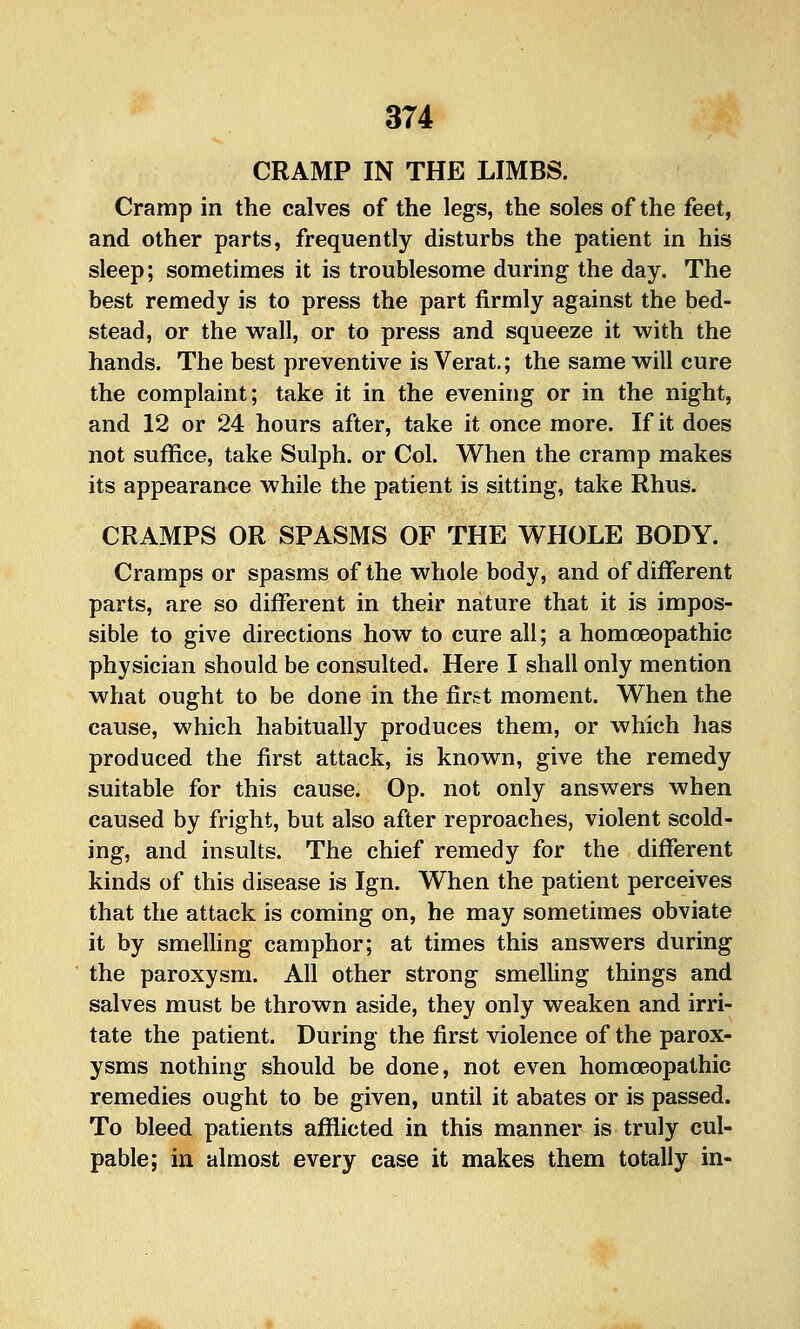 CRAMP IN THE LIMBS. Cramp in the calves of the legs, the soles of the feet, and other parts, frequently disturbs the patient in his sleep; sometimes it is troublesome during the day. The best remedy is to press the part firmly against the bed- stead, or the wall, or to press and squeeze it with the hands. The best preventive is Verat.; the same will cure the complaint; take it in the evening or in the night, and 12 or 24 hours after, take it once more. If it does not suffice, take Sulph. or Col. When the cramp makes its appearance while the patient is sitting, take Rhus. CRAMPS OR SPASMS OF THE WHOLE BODY. Cramps or spasms of the whole body, and of different parts, are so different in their nature that it is impos- sible to give directions how to cure all; a homoeopathic physician should be consulted. Here I shall only mention what ought to be done in the first moment. When the cause, which habitually produces them, or which has produced the first attack, is known, give the remedy suitable for this cause. Op. not only answers when caused by fright, but also after reproaches, violent scold- ing, and insults. The chief remedy for the different kinds of this disease is Ign. When the patient perceives that the attack is coming on, he may sometimes obviate it by smeUing camphor; at times this answers during the paroxysm. All other strong smelling things and salves must be thrown aside, they only weaken and irri- tate the patient. During the first violence of the parox- ysms nothing should be done, not even homoeopathic remedies ought to be given, until it abates or is passed. To bleed patients afflicted in this manner is truly cul- pable; in almost every case it makes them totally in-