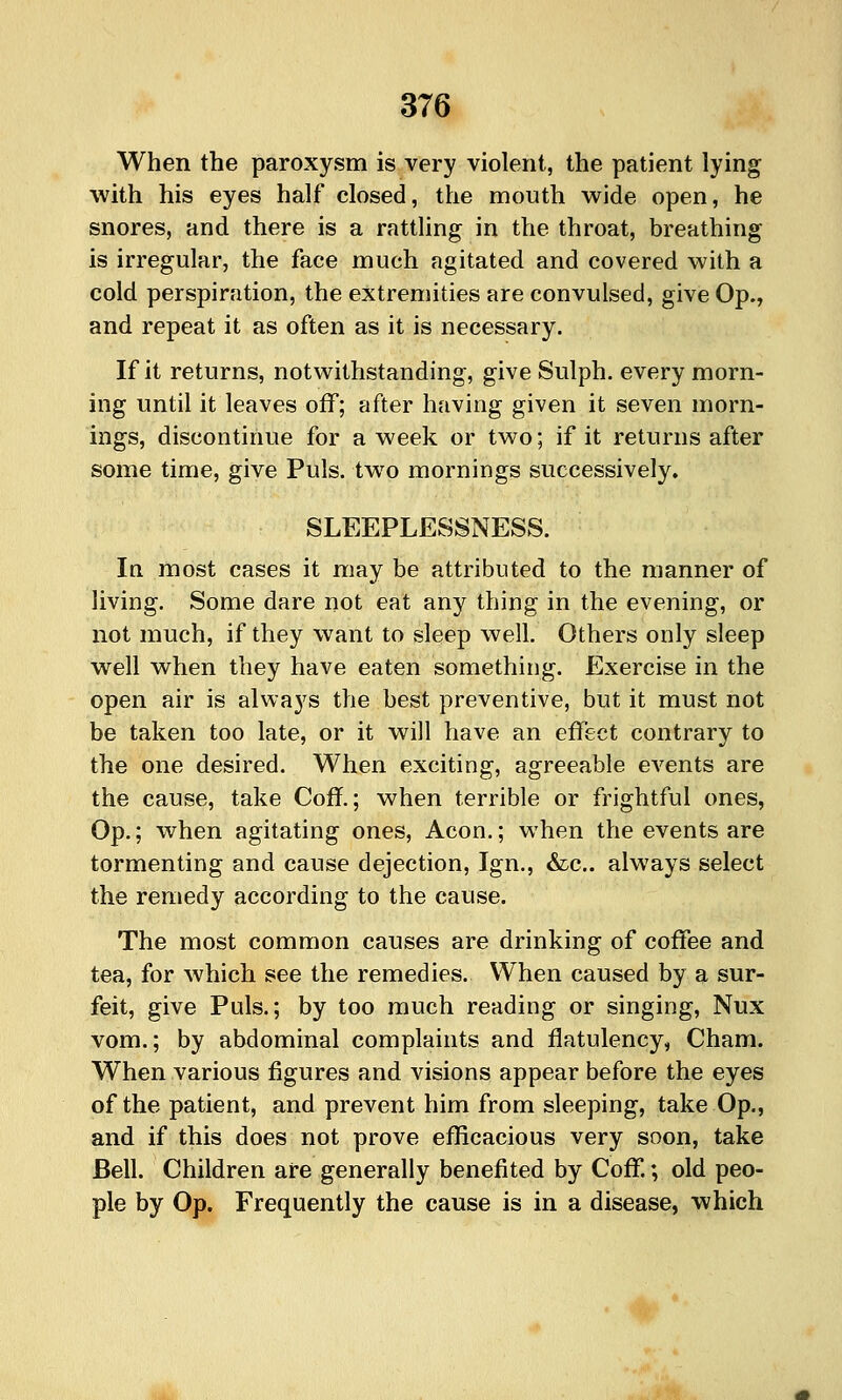 When the paroxysm is very violent, the patient lying with his eyes half closed, the mouth wide open, he snores, and there is a rattling in the throat, breathing is irregular, the face much agitated and covered with a cold perspiration, the extremities are convulsed, give Op., and repeat it as often as it is necessary. If it returns, notwithstanding, give Sulph. every morn- ing until it leaves off; after having given it seven morn- ings, discontinue for a week or two; if it returns after some time, give Puis, two mornings successively. SLEEPLESSNESS. In most cases it may be attributed to the manner of living. Some dare not eat any thing in the evening, or not much, if they want to sleep well. Others only sleep well when they have eaten something. Exercise in the open air is always the best preventive, but it must not be taken too late, or it will have an effect contrary to the one desired. When exciting, agreeable events are the cause, take Coff.; when terrible or frightful ones, Op.; when agitating ones, Aeon.; when the events are tormenting and cause dejection, Ign., &:c.. always select the remedy according to the cause. The most common causes are drinking of coffee and tea, for which see the remedies. When caused by a sur- feit, give Puis.; by too much reading or singing, Nux vom.; by abdominal complaints and flatulency, Cham. When various figures and visions appear before the eyes of the patient, and prevent him from sleeping, take Op., and if this does not prove efficacious very soon, take Bell. Children are generally benefited by Coff.; old peo- ple by Op. Frequently the cause is in a disease, which