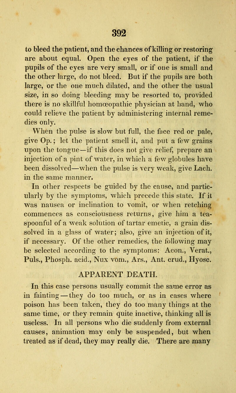 to bleed the patient, and the chances of killing or restoring are about equal. Open the eyes of the patient, if the pupils of the eyes are very small, or if one is small and the other large, do not bleed. But if the pupils are both large, or the one much dilated, and the other the usual size, in so doing bleeding may be resorted to, provided there is no skillful homoeopathic physician at hand, w^ho could relieve the patient by administering internal reme- dies only. When the pulse is slow^ but full, the face red or pale, give Op.; let the patient smell it, and put a few grains upon the tongue—if this does not give relief, prepare an injection of a pint of water, in which a few globules have been dissolved—when the pulse is very weak, give Lach. in the same manner. In other respects be guided by the cause, and partic- ularly by the symptoms, which precede this state. If it was nausea or inclination to vomit, or when retching commences as consciousness returns, give him a tea- spoonful of a weak solution of tartar emetic, a grain dis- solved in a glass of water; also, give an injection of it, if necessary. Of the other remedies, the following may be selected according to the symptoms: Aeon., Verat., Puis., Phosph. acid., Nux vom., Ars., Ant. crud., Hyosc. APPARENT DEATH. In this case persons usually commit the same error as in fainting — they do too much, or as in cases where poison has been taken, they do too many things at the same time, or they remain quite inactive, thinking all is useless. In all persons who die suddenly from external causes, animation may only be suspended, but when treated as if dead, they may really die. There are many