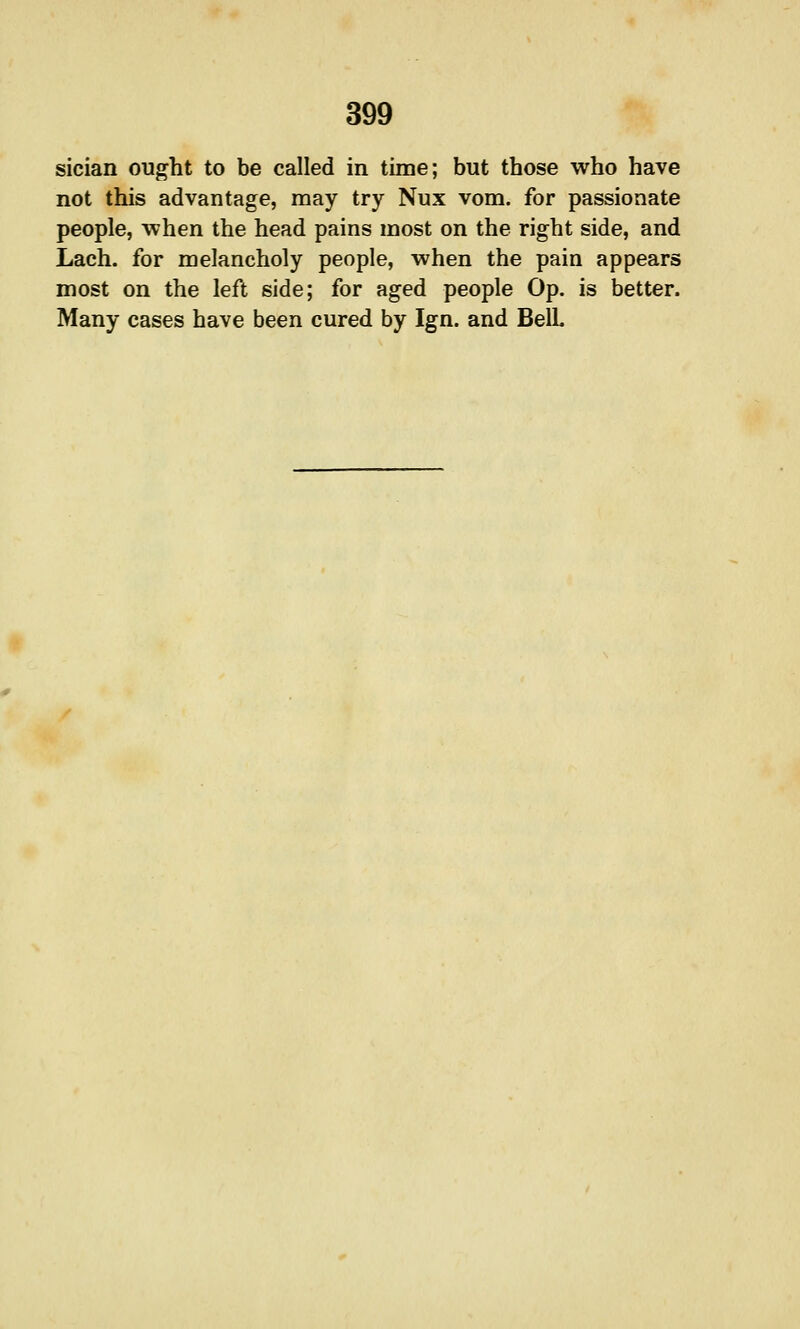 sician ought to be called in time; but those who have not this advantage, may try Nux vom. for passionate people, when the head pains most on the right side, and Lach. for melancholy people, when the pain appears most on the left side; for aged people Op. is better. Many cases have been cured by Ign. and Bell.