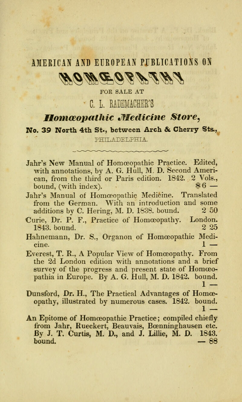 AMERICAN AND EUROPEAN PUBLICATIONS OS FOR SALE AT • C. L. MCEMiCHER^S Btoniceopiithic tJfledicine Store^ No. 39 North 4th St., between Arch &. Cherry Sts.,^. PHILADELPHIA. Jahr's New Manual of Homoeopathic Practice. Edited, with annotations, by A. G. Hull, M. D. Second Ameri- can, from the third or Paris edition. 1842. 2 Vols., bound, (with index). -S 6 — Jahr's Manual of Homoeopathic Medicine. Translated from the German. With an introduction and some additions by C. Hering, M. D. 1638. bound. 2 50 Curie, Dr. P. F., Practice of Homoeopathy. London. 1843. bound. 2 25 Hahnemann, Dr. S., Organon of Homoeopathic Medi- cine. 1 — Everest, T. R., A Popular View of Homoeopathy. From the 2d London edition with annotations and a brief survey of the progress and present state of Homceo- pathia in Europe. By A. G. Hull, M. D. 1842. bound. Dunsford, Dr. H,, The Practical Advantages of Homoe- opathy, illustrated by numerous cases. 1842. bound. An Epitome of Homoeopathic Practice; compiled chiefly from Jahr, Rueckert, Beauvais, Bcenninghausen etc. By J. T. Curtis, M. D., and J. Lillie, M. D. 1843. bound. — 88
