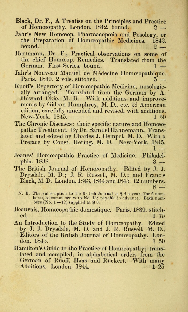 Black, Dr. F., A Treatise on the Principles and Practice of Homceopathy. London. 1842. bound. 2 — Jahr's New Homceop. Pharmacopoeia and Posology, or the Preparation of Homoeopathic Medicines. 1842. bound. , 2 — Hartmann, Dr. F., Practical observations on some of the chief Homoeop. Remedies. Translated from the German. First Series, bound. 1 — Jahr's Nouveau Manuel de Medecine Homoeopathique. Paris. 1840. 2 vols, stitched. 5 — RuofF's Repertory of Homoeopathic Medicine, nosologic- ally arranged. Translated from the German by A. Howard Okie, M. D. With additions and improve- ments by Gideon Humphrey, M. D,, etc. 2d American edition, carefully amended and revised, with additions. New-York. 1845. 1 50 The Chronic Diseases: their specific nature and Homoeo- pathic Treatment. By Dr. Samuel Hahnemann. Trans- lated and edited by Charles J. Hempel, M. D. With a Preface by Const. Hering, M. D. New-York. 1845. 1 — Jeanes' Homoeopathic Practice of Medicine. Philadel- phia. 1838. 3 — The British Journal of Homoeopathy. Edited by J. J. Drysdale, M. D.; J. R. Russell, M. D.; and Francis Black, M. D. London. 1843,1844 and 1845. 12 numbers. 8 — N. B. The subscription to the British Journal is $ 4 a year (for 6 num- bers), to commence with No. 13; payable in advance. Back num- bers (No. 1 —12) supplied at $ 8. Beauvais, Homoeopathic domestique. Paris. 1839. stitch- ed. 1 75 An Introduction to the Study of Homoeopathy. Edited by J. J. Drysdale, M. D. and J. R. Russell, M. D., Editors of the British Journal of Homoeopathy. Lon- don. 1845. 1 50 Hamilton's Guide to the Practice of Homceopathy; trans- lated and compiled, in alphabetical order, from the German of Ruoff, Haas and Riickert. With manv Additions. London. 1844. 1 25