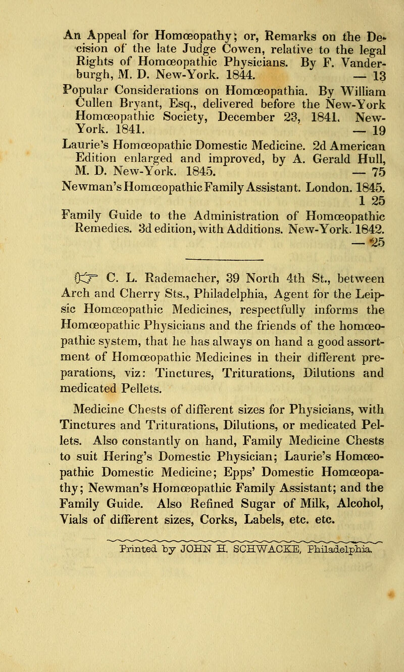 An Appeal for Homoeopathy; or, Remarks on the De- cision of the late Judge Cowen, relative to the legal Rights of Homoeopathic Physicians. By F. Vander- burgh, M. D. New-York. 1844. — 13 Popular Considerations on Homoeopathia. By William Cullen Bryant, Esq., delivered before the New-York Homoeopathic Society, December 23, 1841. New- York. 1841. — 19 Laurie's Homoeopathic Domestic Medicine. 2d American Edition enlarged and improved, by A. Gerald Hull, M. D. New-York. 1845. — 75 Newman's Homoeopathic Family Assistant. London. 1845. 1 25 Family Guide to the Administration of Homoeopathic Remedies. 3d edition, with Additions. New-York. 1842. — ^25 0:^ C. L. Rademacher, 39 North 4th St., between Arch and Cherry Sts., Philadelphia, Agent for the Leip- sic Homoeopathic Medicines, respectfully informs the Homoeopathic Physicians and the friends of the homoeo- pathic system, that he has always on hand a good assort- ment of Homoeopathic Medicines in their different pre- parations, viz: Tinctures, Triturations, Dilutions and medicated Pellets. Medicine Chests of different sizes for Physicians, with Tinctures and Triturations, Dilutions, or medicated Pel- lets. Also constantly on hand. Family Medicine Chests to suit Hering's Domestic Physician; Laurie's Homoeo- pathic Domestic Medicine; Epps' Domestic Homoeopa- thy; Newman's Homoeopathic Family Assistant; and the Family Guide. Also Refined Sugar of Milk, Alcohol, Vials of different sizes, Corks, Labels, etc. etc.