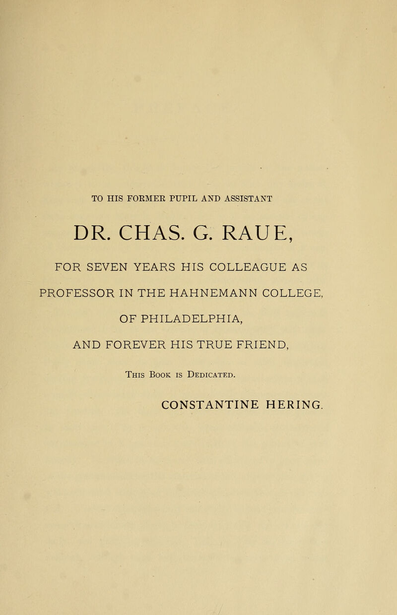 DR. CHAS. G. RAUE, FOR SEVEN YEARS HIS COLLEAGUE AS PROFESSOR IN THE HAHNEMANN COLLEGE, OF PHILADELPHIA, AND FOREVER HIS TRUE FRIEND, This Book is Dedicated.