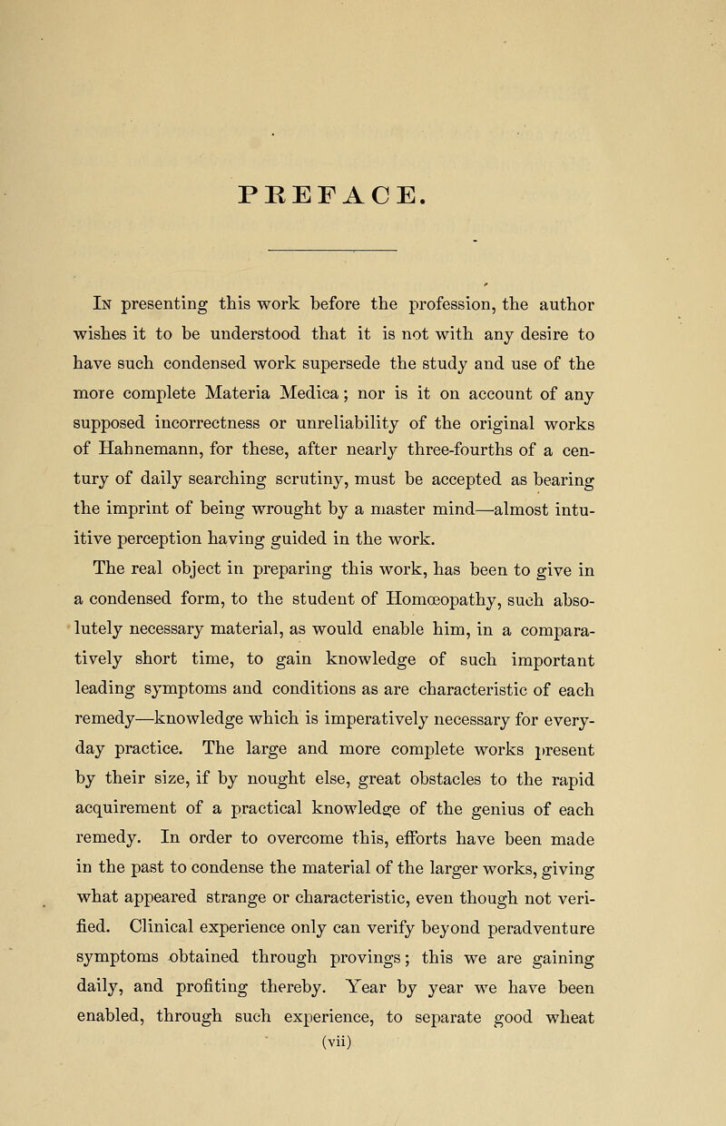 PREFACE. In presenting this work before the profession, the author wishes it to be understood that it is not with any desire to have such condensed work supersede the study and use of the more complete Materia Medica; nor is it on account of any supposed incorrectness or unreliability of the original works of Hahnemann, for these, after nearly three-fourths of a cen- tury of daily searching scrutiny, must be accepted as bearing the imprint of being wrought by a master mind—almost intu- itive perception having guided in the work. The real object in preparing this work, has been to give in a condensed form, to the student of Homoeopathy, such abso- lutely necessary material, as would enable him, in a compara- tively short time, to gain knowledge of such important leading symptoms and conditions as are characteristic of each remedy—knowledge which is imperatively necessary for every- day practice. The large and more complete works present by their size, if by nought else, great obstacles to the rapid acquirement of a practical knowledge of the genius of each remedy. In order to overcome this, efforts have been made in the past to condense the material of the larger works, giving what appeared strange or characteristic, even though not veri- fied. Clinical experience only can verify beyond peradventure symptoms obtained through provings; this we are gaining daily, and profiting thereby. Year by year we have been enabled, through such experience, to separate good wheat