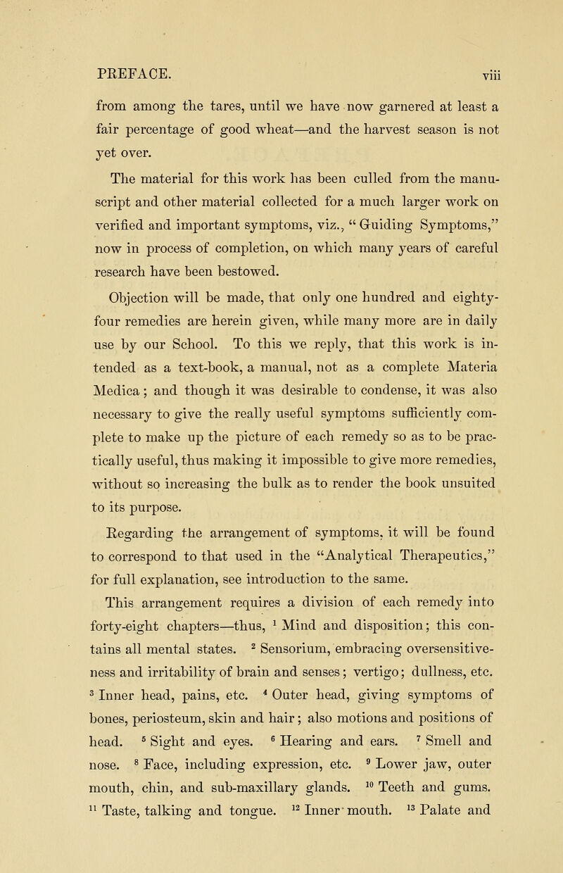 from among the tares, until we have now garnered at least a fair percentage of good wheat—and the harvest season is not yet over. The material for this work has been culled from the manu- script and other material collected for a much larger work on verified and important symptoms, viz.,  G-uiding Symptoms, now in process of completion, on which many years of careful research have been bestowed. Objection will be made, that only one hundred and eighty- four remedies are herein given, while many more are in daily use by our School. To this we reply, that this work is in- tended as a text-book, a manual, not as a complete Materia Medica; and though it was desirable to condense, it was also necessary to give the really useful symptoms sufficiently com- plete to make up the picture of each remedy so as to be prac- tically useful, thus making it impossible to give more remedies, without so increasing the bulk as to render the book unsuited to its purpose. Regarding the arrangement of symptoms, it will be found to correspond to that used in the Analytical Therapeutics, for full explanation, see introduction to the same. This arrangement requires a division of each remedy into forty-eight chapters—thus, * Mind and disposition; this con- tains all mental states. 2 Sensorium, embracing oversensitive- ness and irritability of brain and senses; vertigo; dullness, etc. 3 Inner head, pains, etc. 4 Outer head, giving symptoms of bones, periosteum, skin and hair; also motions and positions of head. 5 Sight and eyes. 6 Hearing and ears. 7 Smell and nose. 8 Face, including expression, etc. 9 Lower jaw, outer mouth, chin, and sub-maxillary glands. 10 Teeth and gums. 11 Taste, talking and tongue. 12 Inner-mouth. 13 Palate and