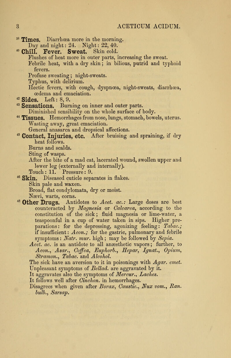 38 Times. Diarrhoea more in the morning. Day and night: 24. Night: 22, 40. 40 Chill. Fever. Sweat. Skin cold. Flushes of heat more in outer parts, increasing the sweat. Febrile heat, with a dry skin; in bilious, putrid and typhoid fevers. Profuse sweating; night-sweats. Typhus, with delirium. Hectic fevers, with cough, dyspnoea, night-sweats, diarrhoea, oedema and emaciation. 42 Sides. Left: 8,9. 43 Sensations. Burning on inner and outer parts. Diminished sensibility on the whole surface of body. 44 Tissues. Hemorrhages from nose, lungs, stomach, bowels, uterus. Wasting away, great emaciation. General anasarca and dropsical affections. 45 Contact, Injuries, etc. After bruising and spraining, if dry heat follows. Burns and scalds. Sting of wasps. After the bite of a mad cat, lacerated wound, swollen upper and lewer leg (externally and internally). Touch: 11. Pressure: 9. 46 Skin. Diseased cuticle separates in flakes. Skin pale and waxen. Broad, flat condylomata, dry or moist. Naevi, warts, corns. 48 Other Drugs. Antidotes to Acet. ac.: Large doses are best counteracted by Magnesia or Calcarea, according to the constitution of the sick; fluid magnesia or lime-water, a teaspoonful in a cup of water taken in sips. Higher pre- parations: for the depressing, agonizing feeling: Tabac.; if insufficient: Aeon.; for the gastric, pulmonary and febrile symptoms: Natr. mur. high; may be followed by Sepia. Acet. ae. is an antidote to all anaesthetic vapors; further, to Aeon., Asar., Coffea, Euphorb., Hepar, Ignat., Opium, Stramon., Tabac. and Alcohol. The sick have an aversion to it in poisonings with Agar. emet. Unpleasant symptoms of Bellad. are aggravated by it. It aggravates also the symptoms of Mercur., Laches. It follows well after Oinchon. in hemorrhages. Disagrees when given after Borax, Caustic, Nux vom., Ran. bulb., Sarsap.