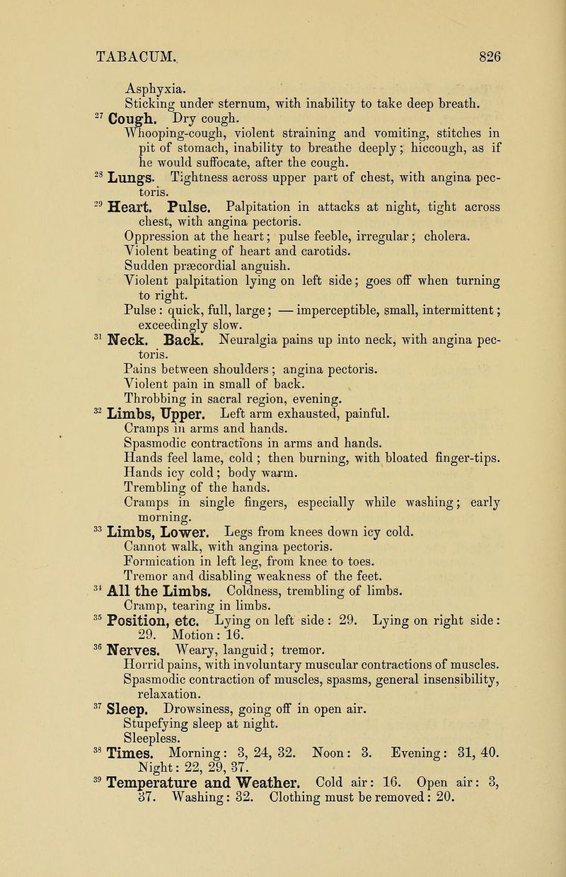 Asphyxia. Sticking under sternum, with inability to take deep breath. 27 Cough. Dry cough. Whooping-cough, violent straining and vomiting, stitches in pit of stomach, inability to breathe deeply; hiccough, as if he would suffocate, after the cough. 28 Lungs. Tightness across upper part of chest, with angina pec- toris. 29 Heart. Pulse. Palpitation in attacks at night, tight across chest, with angina pectoris. Oppression at the heart; pulse feeble, irregular; cholera. Violent beating of heart and carotids. Sudden precordial anguish. Violent palpitation lying on left side; goes off when turning to right. Pulse : quick, full, large; — imperceptible, small, intermittent; exceedingly slow. 31 Neck. Back. Neuralgia pains up into neck, with angina pec- toris. Pains between shoulders ; angina pectoris. Violent pain in small of back. Throbbing in sacral region, evening. 32 Limbs, Upper. Left arm exhausted, painful. Cramps in arms and hands. Spasmodic contractions in arms and hands. Hands feel lame, cold ; then burning, with bloated finger-tips. Hands icy cold ; body warm. Trembling of the hands. Cramps in single fingers, especially while washing; early morning. 33 Limbs, Lower. Legs from knees down icy cold. Cannot walk, with angina pectoris. Formication in left leg, from knee, to toes. Tremor and disabling weakness of the feet. 34 All the Limbs. Coldness, trembling of limbs. Cramp, tearing in limbs. 35 Position, etc. Lying on left side : 29. Lying on right side : 29. Motion: 16. 36 JJerves. Weary, languid; tremor. Horrid pains, with involuntary muscular contractions of muscles. Spasmodic contraction of muscles, spasms, general insensibility, relaxation. 37 Sleep. Drowsiness, going off in open air. Stupefying sleep at night. Sleepless. 38 Times. Morning: 3, 24, 32. Noon: 3. Evening: 31, 40. Night: 22, 29,37. 39 Temperature and Weather. Cold air: 16. Open air: 3, 37. Washing: 32. Clothing must be removed: 20.