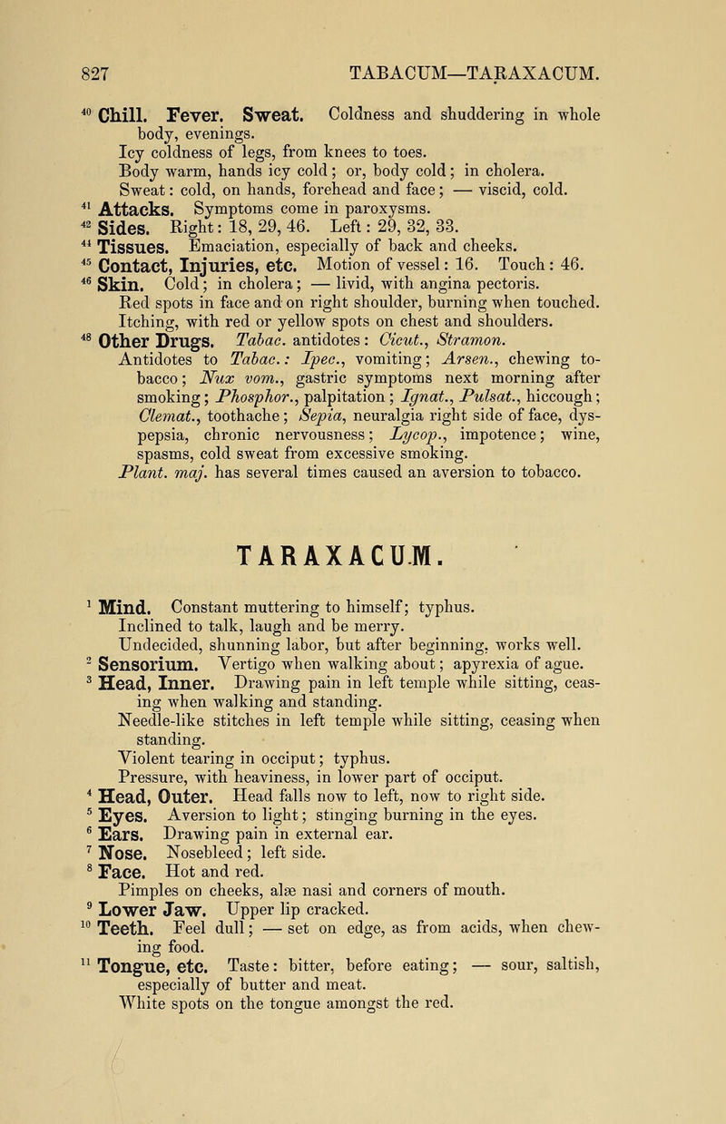 40 Chill. Fever. Sweat. Coldness and shuddering in whole body, evenings. Icy coldness of legs, from knees to toes. Body warm, hands icy cold; or, body cold; in cholera. Sweat: cold, on hands, forehead and face; — viscid, cold. 41 Attacks. Symptoms come in paroxysms. 42 Sides. Right: 18, 29, 46. Left: 29, 32, 33. 44 Tissues. Emaciation, especially of back and cheeks. 45 Contact, Injuries, etc. Motion of vessel: 16. Touch : 46. 46 Skin. Cold; in cholera; — livid, with angina pectoris. Red spots in face and on right shoulder, burning when touched. Itching, with red or yellow spots on chest and shoulders. 48 Other Drugs. Tabac. antidotes : CicuL, Stramon. Antidotes to Tabac: Ipec, vomiting; Arsen., chewing to- bacco ; Nux vom., gastric symptoms next morning after smoking; Phosphor., palpitation ; Ignat., Pulsat., hiccough; Olemat., toothache; Sepia, neuralgia right side of face, dys- pepsia, chronic nervousness; Lycop., impotence; wine, spasms, cold sweat from excessive smoking. Plant, maj. has several times caused an aversion to tobacco. TARAXACUM. 1 Mind. Constant muttering to himself; typhus. Inclined to talk, laugh and be merry. Undecided, shunning labor, but after beginning, works well. 2 Sensorium. Vertigo when walking about; apyrexia of ague. 3 Head, Inner. Drawing pain in left temple while sitting, ceas- ing when walking and standing. Needle-like stitches in left temple while sitting, ceasing when standing. Violent tearing in occiput; typhus. Pressure, with heaviness, in lower part of occiput. 4 Head, Outer. Head falls now to left, now to right side. 5 Eyes. Aversion to light; stinging burning in the eyes. 6 Ears. Drawing pain in external ear. 7 Nose. Nosebleed; left side. 8 Face. Hot and red. Pimples on cheeks, alee nasi and corners of mouth. 9 Lower Jaw. Upper lip cracked. 10 Teeth. Feel dull; — set on edge, as from acids, when chew- ing food. 11 Tongue, etc. Taste: bitter, before eating; — sour, saltish, especially of butter and meat. White spots on the tongue amongst the red.