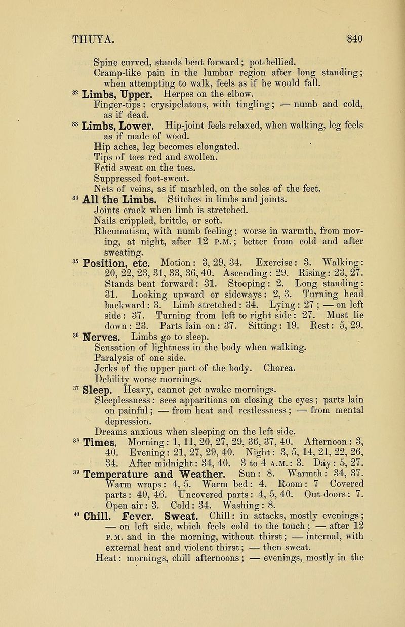Spine curved, stands bent forward; pot-bellied. Cramp-like pain in the lumbar region after long standing; when attempting to walk, feels as if he would fall. 32 Limbs, Upper. Herpes on the elbow. Finger-tips: erysipelatous, with tingling; — numb and cold, as if dead. 33 Limbs, Lower. Hip-joint feels relaxed, when walking, leg feels as if made of wood. Hip aches, leg becomes elongated. Tips of toes red and swollen. Fetid sweat on the toes. Suppressed foot-sweat. Nets of veins, as if marbled, on the soles of the feet. 34 All the Limbs. Stitches in limbs and joints. Joints crack when limb is stretched. Nails crippled, brittle, or soft. Rheumatism, with numb feeling; worse in warmth, from mov- ing, at night, after 12 p.m.; better from cold and after sweating. 35 Position, etc. Motion : 3, 29, 34. Exercise: 3. Walking: 20, 22, 23, 31, 33, 36,40. Ascending: 29. Rising: 23, 27. Stands bent forward: 31. Stooping: 2. Long standing: 31. Looking upward or sideways: 2, 3. Turning head backward : 3. Limb stretched : 34. Lying: 27 ; — on left side: 37. Turning from left to right side: 27. Must lie down : 23. Parts lain on : 37. Sitting : 19. Rest: 5, 29. 36 JJeryes. Limbs go to sleep. Sensation of lightness in the body when walking. Paralysis of one side. Jerks of the upper part of the body. Chorea. Debility worse mornings. 37 Sleep. Heavy, cannot get awake mornings. Sleeplessness : sees apparitions on closing the eyes ; parts lain on painful; — from heat and restlessness; — from mental depression. Dreams anxious when sleeping on the left side. 38 Times. Morning: 1,11, 20, 27, 29, 36, 37, 40. Afternoon : 3, 40. Evening: 21, 27, 29, 40. Night: 3, 5, 14, 21, 22, 26, 34. After midnight: 34, 40. 3 to 4 a.m. : 3. Day : 5, 27. 39 Temperature and Weather. Sun: 8. Warmth: 34, 37. Warm wraps: 4, 5. Warm bed: 4. Room: 7 Covered parts: 40,46. Uncovered parts: 4,5,40. Out-doors: 7. Open air : 3. Cold : 34. Washing: 8. 40 Chill. Fever. Sweat. Chill: in attacks, mostly evenings ; — on left side, which feels cold to the touch; — after 12 p.m. and in the morning, without thirst; —internal, with external heat and violent thirst; — then sweat. Heat: mornings, chill afternoons ; — evenings, mostly in the