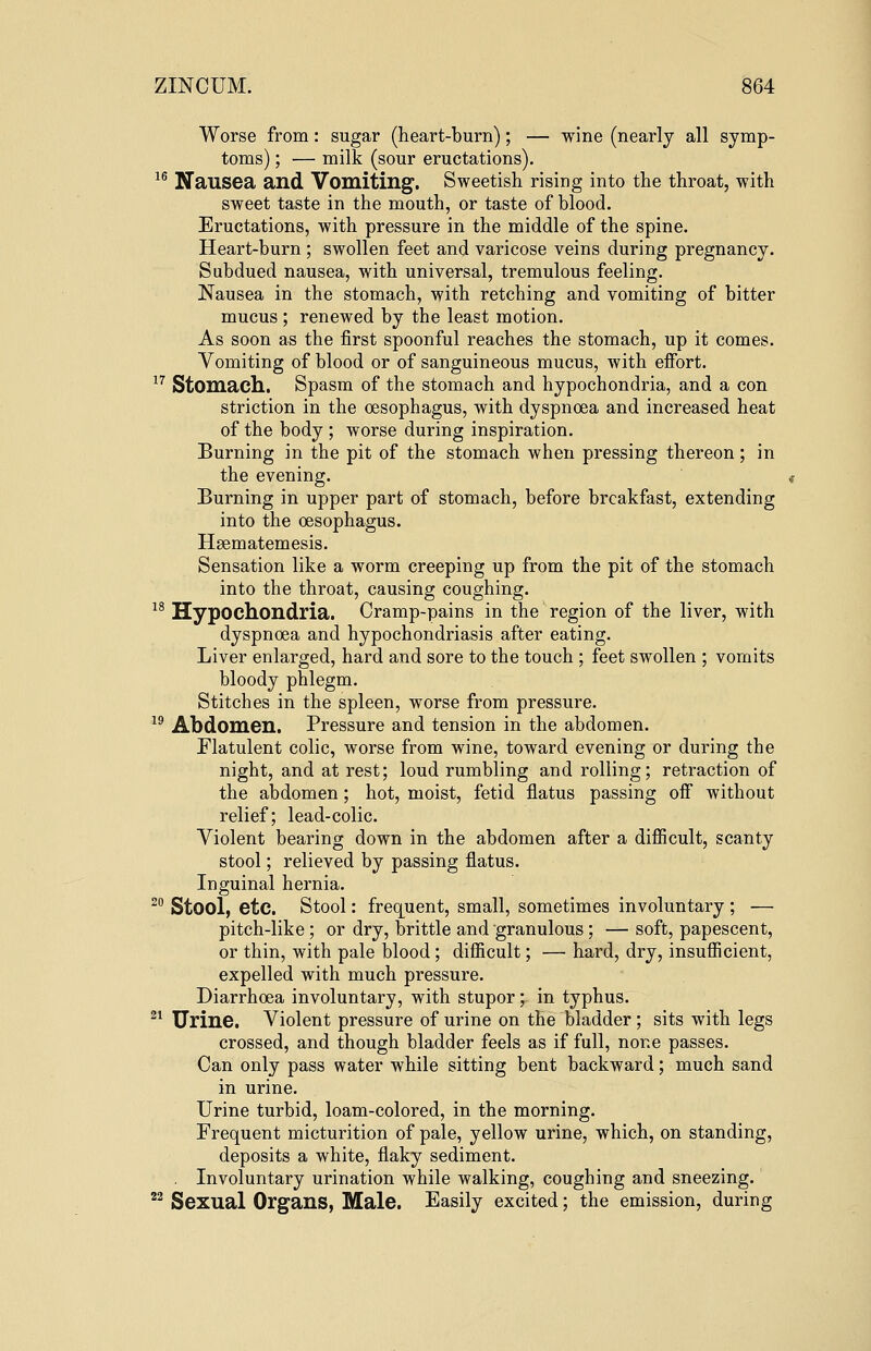 Worse from: sugar (heart-burn); — wine (nearly all symp- toms) ; — milk (sour eructations). 16 Nausea and Vomiting. Sweetish rising into the throat, with sweet taste in the mouth, or taste of blood. Eructations, with pressure in the middle of the spine. Heart-burn ; swollen feet and varicose veins during pregnancy. Subdued nausea, with universal, tremulous feeling. Nausea in the stomach, with retching and vomiting of bitter mucus ; renewed by the least motion. As soon as the first spoonful reaches the stomach, up it comes. Vomiting of blood or of sanguineous mucus, with effort. 17 Stomach. Spasm of the stomach and hypochondria, and a con striction in the oesophagus, with dyspnoea and increased heat of the body ; worse during inspiration. Burning in the pit of the stomach when pressing thereon; in the evening. Burning in upper part of stomach, before breakfast, extending into the oesophagus. Hsematemesis. Sensation like a worm creeping up from the pit of the stomach into the throat, causing coughing. 18 Hypochondria. Cramp-pains in the region of the liver, with dyspnoea and hypochondriasis after eating. Liver enlarged, hard and sore to the touch ; feet swollen ; vomits bloody phlegm. Stitches in the spleen, worse from pressure. 19 Abdomen. Pressure and tension in the abdomen. Flatulent colic, worse from wine, toward evening or during the night, and at rest; loud rumbling and rolling; retraction of the abdomen; hot, moist, fetid flatus passing off without relief; lead-colic. Violent bearing down in the abdomen after a difficult, scanty stool; relieved by passing flatus. Inguinal hernia. 20 Stool, etc. Stool: frequent, small, sometimes involuntary ; — pitch-like; or dry, brittle and granulous; — soft, papescent, or thin, with pale blood ; difficult; — hard, dry, insufficient, expelled with much pressure. Diarrhoea involuntary, with stupor; in typhus. 21 Urine. Violent pressure of urine on the bladder ; sits with legs crossed, and though bladder feels as if full, none passes. Can only pass water while sitting bent backward; much sand in urine. Urine turbid, loam-colored, in the morning. Frequent micturition of pale, yellow urine, which, on standing, deposits a white, flaky sediment. Involuntary urination while walking, coughing and sneezing. 22 Sexual Organs, Male. Easily excited; the emission, during
